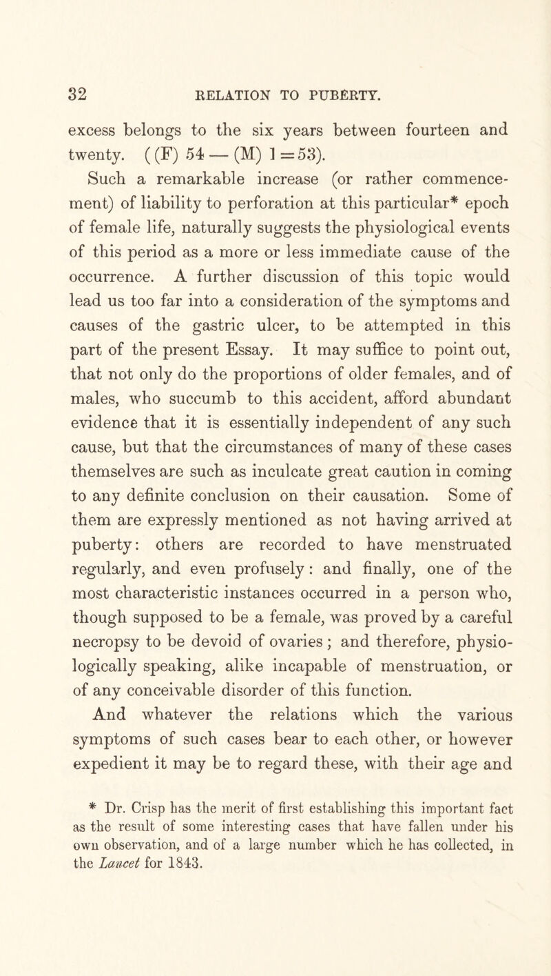 excess belongs to the six years between fourteen and twenty. ((F) 54 — (M) ] =53). Such a remarkable increase (or rather commence¬ ment) of liability to perforation at this particular* epoch of female life, naturally suggests the physiological events of this period as a more or less immediate cause of the occurrence. A further discussion of this topic would lead us too far into a consideration of the symptoms and causes of the gastric ulcer, to be attempted in this part of the present Essay. It may suffice to point out, that not only do the proportions of older females, and of males, who succumb to this accident, afford abundant evidence that it is essentially independent of any such cause, but that the circumstances of many of these cases themselves are such as inculcate great caution in coming to any definite conclusion on their causation. Some of them are expressly mentioned as not having arrived at puberty: others are recorded to have menstruated regularly, and even profusely: and finally, one of the most characteristic instances occurred in a person who, though supposed to be a female, was proved by a careful necropsy to be devoid of ovaries ; and therefore, physio¬ logically speaking, alike incapable of menstruation, or of any conceivable disorder of this function. And whatever the relations which the various symptoms of such cases bear to each other, or however expedient it may be to regard these, with their age and * Dr. Crisp has the merit of first establishing this important fact as the result of some interesting cases that have fallen under his own observation, and of a large number which he has collected, in the Lancet for 1843.