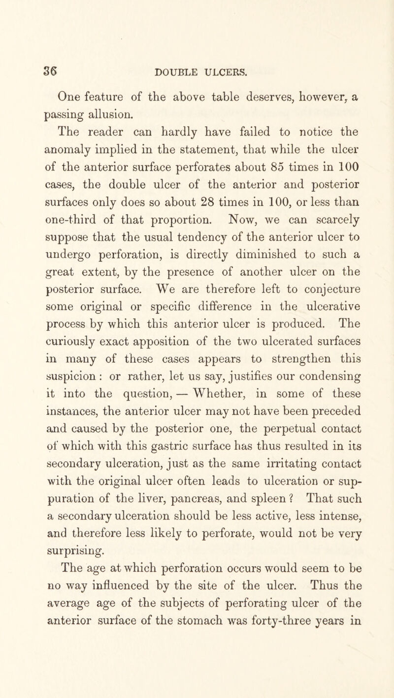 One feature of the above table deserves, however, a passing allusion. The reader can hardly have failed to notice the anomaly implied in the statement, that while the ulcer of the anterior surface perforates about 85 times in 100 cases, the double ulcer of the anterior and posterior surfaces only does so about 28 times in 100, or less than one-third of that proportion. Now, we can scarcely suppose that the usual tendency of the anterior ulcer to undergo perforation, is directly diminished to such a great extent, by the presence of another ulcer on the posterior surface. We are therefore left to conjecture some original or specific difference in the ulcerative process by which this anterior ulcer is produced. The curiously exact apposition of the two ulcerated surfaces in many of these cases appears to strengthen this suspicion : or rather, let us say, justifies our condensing it into the question, — Whether, in some of these instances, the anterior ulcer may not have been preceded and caused by the posterior one, the perpetual contact of which with this gastric surface has thus resulted in its secondary ulceration, just as the same irritating contact with the original ulcer often leads to ulceration or sup¬ puration of the liver, pancreas, and spleen ? That such a secondary ulceration should be less active, less intense, and therefore less likely to perforate, would not be very surprising. The age at which perforation occurs would seem to be no way influenced by the site of the ulcer. Thus the average age of the subjects of perforating ulcer of the anterior surface of the stomach was forty-three years in