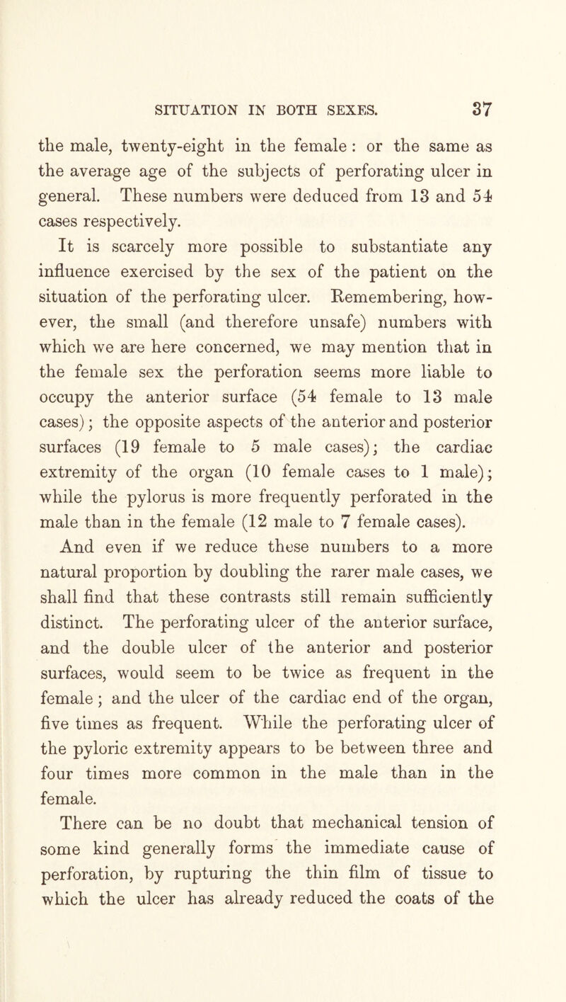 the male, twenty-eight in the female : or the same as the average age of the subjects of perforating ulcer in general. These numbers were deduced from 13 and 54 cases respectively. It is scarcely more possible to substantiate any influence exercised by the sex of the patient on the situation of the perforating ulcer. Remembering, how¬ ever, the small (and therefore unsafe) numbers with which we are here concerned, we may mention that in the female sex the perforation seems more liable to occupy the anterior surface (54 female to 13 male cases); the opposite aspects of the anterior and posterior surfaces (19 female to 5 male cases); the cardiac extremity of the organ (10 female cases to 1 male) ; while the pylorus is more frequently perforated in the male than in the female (12 male to 7 female cases). And even if we reduce these numbers to a more natural proportion by doubling the rarer male cases, we shall find that these contrasts still remain sufficiently distinct. The perforating ulcer of the anterior surface, and the double ulcer of the anterior and posterior surfaces, would seem to be twice as frequent in the female; and the ulcer of the cardiac end of the organ, five times as frequent. While the perforating ulcer of the pyloric extremity appears to be between three and four times more common in the male than in the female. There can be no doubt that mechanical tension of some kind generally forms the immediate cause of perforation, by rupturing the thin film of tissue to which the ulcer has already reduced the coats of the