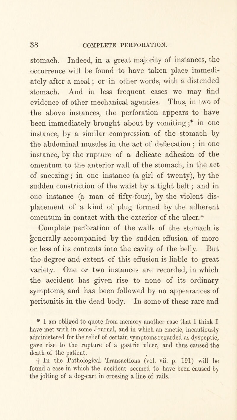 stomach. Indeed, in a great majority of instances, the occurrence will be found to have taken place immedi¬ ately after a meal; or in other words, with a distended stomach. And in less frequent cases we may find evidence of other mechanical agencies. Thus, in two of the above instances, the perforation appears to have been immediately brought about by vomiting ;* in one instance, by a similar compression of the stomach by the abdominal muscles in the act of defaecation; in one instance, by the rupture of a delicate adhesion of the omentum to the anterior wall of the stomach, in the act of sneezing; in one instance (a girl of twenty), by the sudden constriction of the waist by a tight belt; and in one instance (a man of fifty-four), by the violent dis¬ placement of a kind of plug formed by the adherent omentum in contact with the exterior of the ulcer.f Complete perforation of the walls of the stomach is generally accompanied by the sudden effusion of more or less of its contents into the cavity of the belly. But the degree and extent of this effusion is liable to great varietv. One or two instances are recorded, in which the accident has given rise to none of its ordinary symptoms, and has been followed by no appearances of peritonitis in the dead body. In some of these rare and * I am obliged to quote from memory another case that I think I have met with in some Journal, and in which an emetic, incautiously administered for the relief of certain symptoms regarded as dyspeptic, gave rise to the rupture of a gastric ulcer, and thus caused the death of the patient. f In the Pathological Transactions (vol. vii. p. 191) will be found a case in which the accident seemed to have been caused by the jolting of a dog-cart in crossing a line of rails.