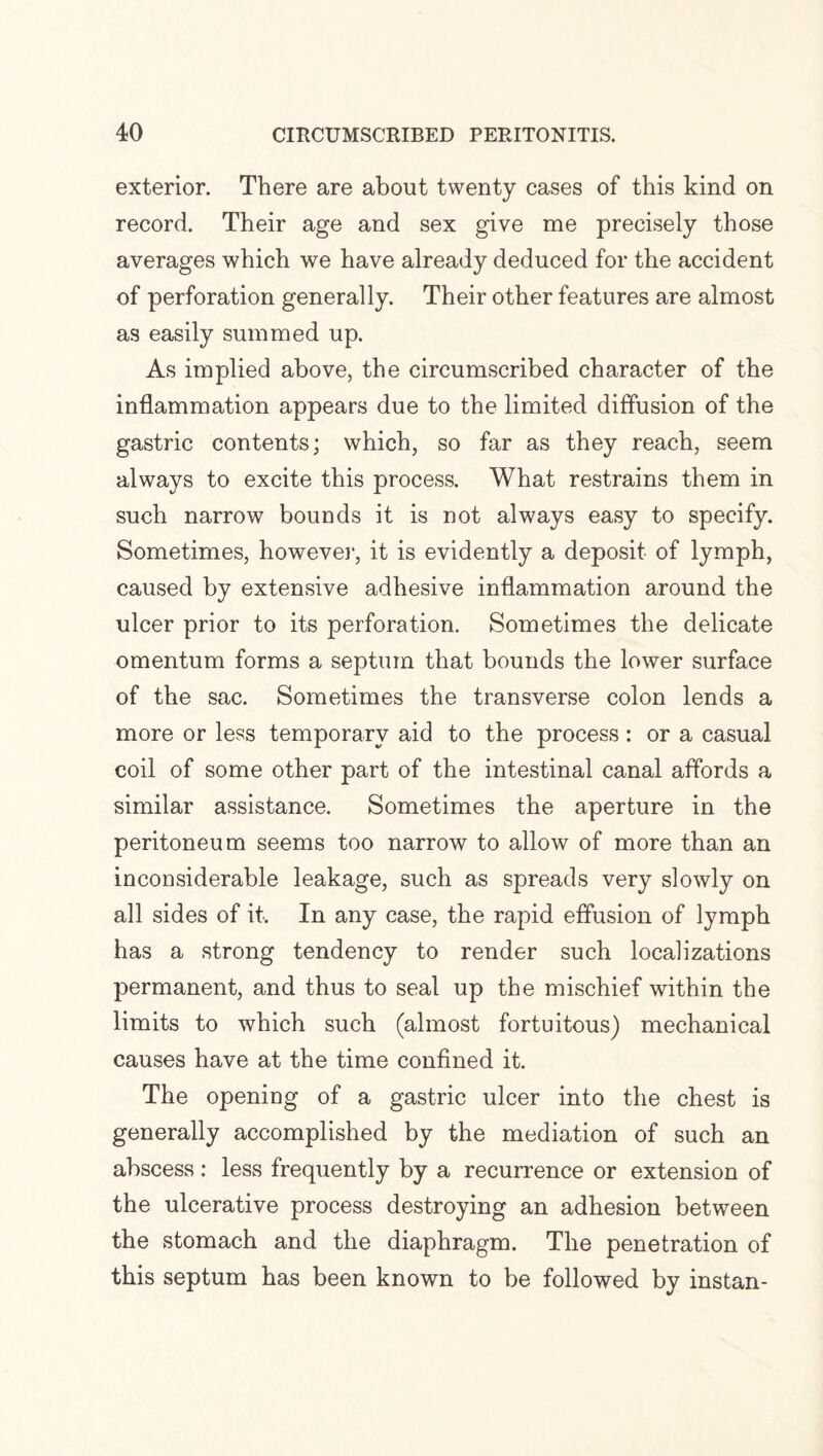 exterior. There are about twenty cases of this kind on record. Their age and sex give me precisely those averages which we have already deduced for the accident of perforation generally. Their other features are almost as easily summed up. As implied above, the circumscribed character of the inflammation appears due to the limited diffusion of the gastric contents; which, so far as they reach, seem always to excite this process. What restrains them in such narrow bounds it is not always easy to specify. Sometimes, however, it is evidently a deposit of lymph, caused by extensive adhesive inflammation around the ulcer prior to its perforation. Sometimes the delicate omentum forms a septum that bounds the lower surface of the sac. Sometimes the transverse colon lends a more or less temporary aid to the process : or a casual coil of some other part of the intestinal canal affords a similar assistance. Sometimes the aperture in the peritoneum seems too narrow to allow of more than an inconsiderable leakage, such as spreads very slowly on all sides of it. In any case, the rapid effusion of lymph has a strong tendency to render such localizations permanent, and thus to seal up the mischief within the limits to which such (almost fortuitous) mechanical causes have at the time confined it. The opening of a gastric ulcer into the chest is generally accomplished by the mediation of such an abscess : less frequently by a recurrence or extension of the ulcerative process destroying an adhesion between the stomach and the diaphragm. The penetration of this septum has been known to be followed by instan-