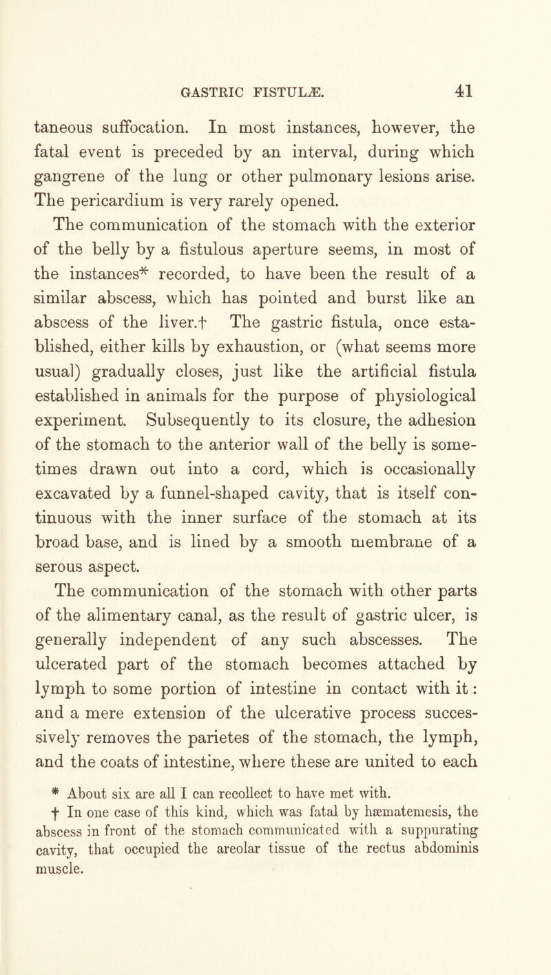 taneous suffocation. In most instances, however, the fatal event is preceded by an interval, during which gangrene of the lung or other pulmonary lesions arise. The pericardium is very rarely opened. The communication of the stomach with the exterior of the belly by a fistulous aperture seems, in most of the instances* recorded, to have been the result of a similar abscess, which has pointed and burst like an abscess of the liver, f The gastric fistula, once esta¬ blished, either kills by exhaustion, or (what seems more usual) gradually closes, just like the artificial fistula established in animals for the purpose of physiological experiment. Subsequently to its closure, the adhesion of the stomach to the anterior wall of the belly is some¬ times drawn out into a cord, which is occasionally excavated by a funnel-shaped cavity, that is itself con¬ tinuous with the inner surface of the stomach at its broad base, and is lined by a smooth membrane of a serous aspect. The communication of the stomach with other parts of the alimentary canal, as the result of gastric ulcer, is generally independent of any such abscesses. The ulcerated part of the stomach becomes attached by lymph to some portion of intestine in contact with it: and a mere extension of the ulcerative process succes¬ sively removes the parietes of the stomach, the lymph, and the coats of intestine, where these are united to each * About six are all I can recollect to have met with. f In one case of this kind, which was fatal by hsematemesis, the abscess in front of the stomach communicated with a suppurating cavity, that occupied the areolar tissue of the rectus abdominis muscle.