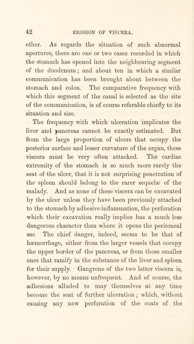 other. As regards the situation of such abnormal apertures, there are one or two cases recorded in which the stomach has opened into the neighbouring segment of the duodenum; and about ten in which a similar communication has been brought about between the stomach and colon. The comparative frequency with which this segment of the canal is selected as the site of the communication, is of course referable chiefly to its situation and size. The frequency with which ulceration implicates the liver and pancreas cannot be exactly estimated. But from the large proportion of ulcers that occupy the posterior surface and lesser curvature of the organ, these viscera must be very often attacked. The cardiac extremity of the stomach is so much more rarely the seat of the ulcer, that it is not surprising penetration of the spleen should belong to the rarer sequelae of the malady. And as none of these viscera can be excavated by the ulcer unless they have been previously attached to the stomach by adhesive inflammation, the perforation which their excavation really implies has a much less dangerous character than where it opens the peritoneal sac. The chief danger, indeed, seems to be that of haemorrhage, either from the larger vessels that occupy the upper border of the pancreas, or from those smaller ones that ramify in the substance of the liver and spleen for their supply. Gangrene of the two latter viscera is, however, by no means unfrequent. And of course, the adhesions alluded to may themselves at any time become the seat of further ulceration; which, without causing any new perforation of the coats of the