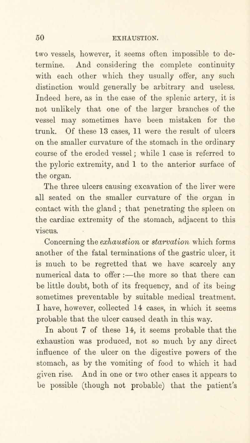 two vessels, however, it seems often impossible to de¬ termine. And considering the complete continuity with each other which they usually offer, any such distinction would generally be arbitrary and useless. Indeed here, as in the case of the splenic artery, it is not unlikely that one of the larger branches of the vessel may sometimes have been mistaken for the trunk. Of these 13 cases, 11 were the result of ulcers on the smaller curvature of the stomach in the ordinary course of the eroded vessel; while 1 case is referred to the pyloric extremity, and 1 to the anterior surface of the organ. The three ulcers causing excavation of the liver were all seated on the smaller curvature of the organ in contact with the gland ; that penetrating the spleen on the cardiac extremity of the stomach, adjacent to this vise us. Concerning the exhaustion or starvation which forms another of the fatal terminations of the gastric ulcer, it is much to be regretted that we have scarcely any numerical data to offer :—the more so that there can be little doubt, both of its frequency, and of its being sometimes preventable by suitable medical treatment. I have, however, collected 14 cases, in which it seems probable that the ulcer caused death in this way. In about 7 of these 14, it seems probable that the exhaustion was produced, not so much by any direct influence of the ulcer on the digestive powers of the stomach, as by the vomiting of food to which it had given rise. And in one or two other cases it appears to be possible (though not probable) that the patient's