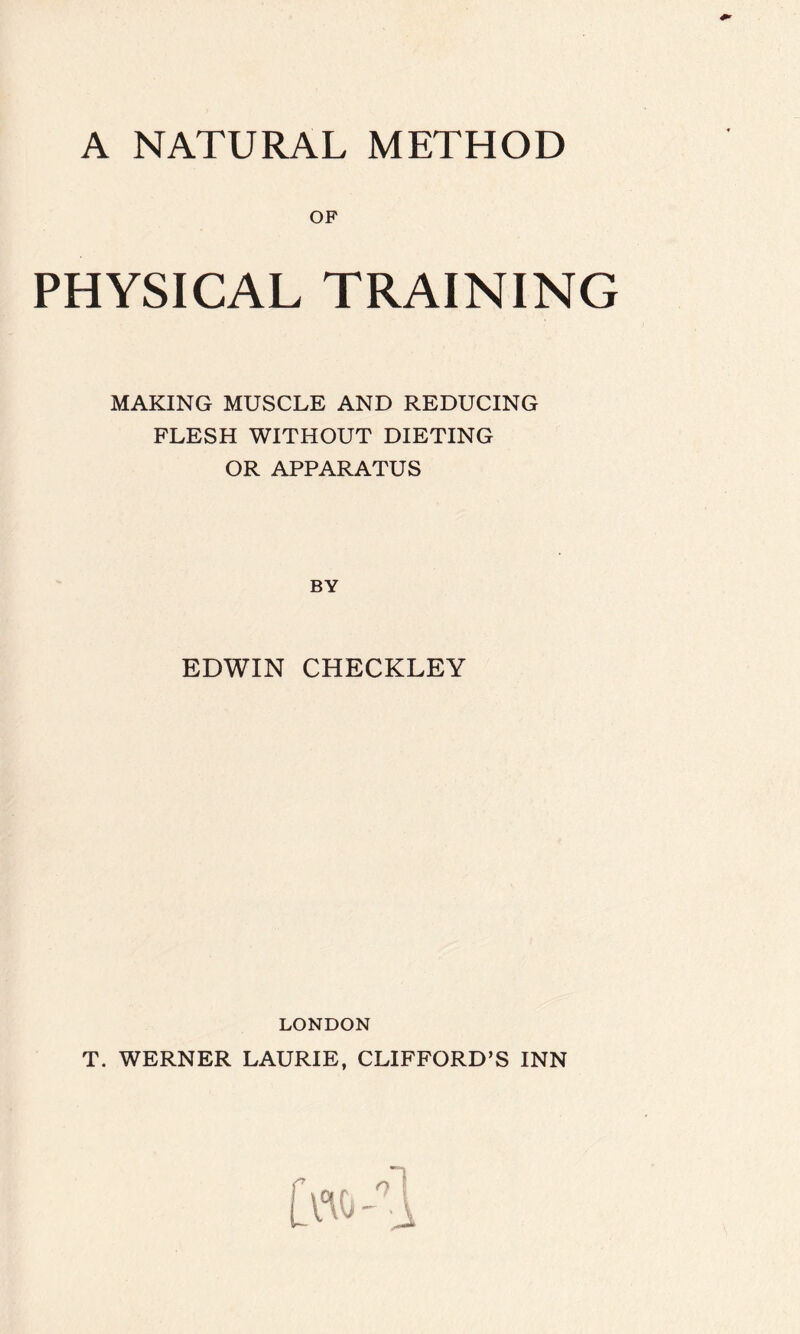 A NATURAL METHOD OF PHYSICAL TRAINING MAKING MUSCLE AND REDUCING FLESH WITHOUT DIETING OR APPARATUS BY EDWIN CHECKLEY LONDON T. WERNER LAURIE, CLIFFORD’S INN