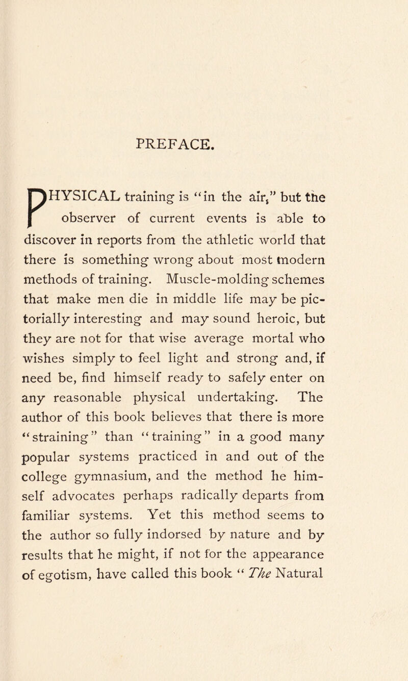 PREFACE. PHYSICAL training is “in the air*” but the observer of current events is able to discover in reports from the athletic world that there is something wrong about most (modern methods of training. Muscle-molding schemes that make men die in middle life may be pic- torially interesting and may sound heroic, but they are not for that wise average mortal who wishes simply to feel light and strong and, if need be, find himself ready to safely enter on any reasonable physical undertaking. The author of this book believes that there is more “straining” than “training” in a good many popular systems practiced in and out of the college gymnasium, and the method he him¬ self advocates perhaps radically departs from familiar systems. Yet this method seems to the author so fully indorsed by nature and by results that he might, if not for the appearance of egotism, have called this book “ The Natural