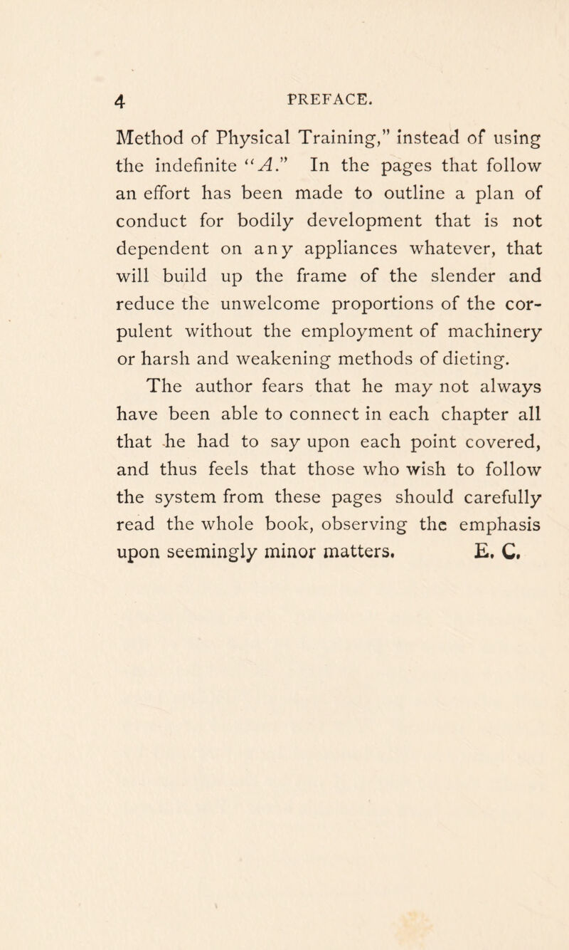 Method of Physical Training,” instead of using the indefinite “ AIn the pages that follow an effort has been made to outline a plan of conduct for bodily development that is not dependent on any appliances whatever, that will build up the frame of the slender and reduce the unwelcome proportions of the cor¬ pulent without the employment of machinery or harsh and weakening methods of dieting. The author fears that he may not always have been able to connect in each chapter all that he had to say upon each point covered, and thus feels that those who wish to follow the system from these pages should carefully read the whole book, observing the emphasis upon seemingly minor matters. E. C.