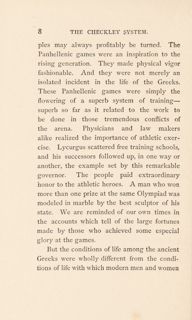 pies may always profitably be turned. The Panhellenic games were an inspiration to the rising generation. They made physical vigor fashionable. And they were not merely an isolated incident in the life of the Greeks. These Panhellenic games were simply the flowering of a superb system of training— superb so far as it related to the work to be done in those tremendous conflicts of the arena. Physicians and law makers alike realized the importance of athletic exer¬ cise. Lycurgus scattered free training schools, and his successors followed up, in one way or another, the example set by this remarkable governor. The people paid extraordinary honor to the athletic heroes. A man who won more than one prize at the same Olympiad was modeled in marble by the best sculptor of his state. We are reminded of our own times in the accounts which tell of the large fortunes made by those who achieved some especial glory at the games. But the conditions of life among the ancient Greeks were wholly different from the condi¬ tions of life with which modern men and women