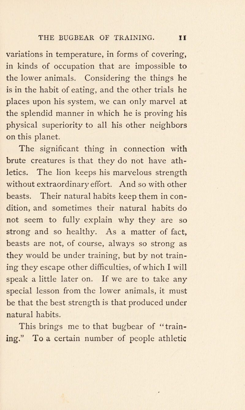 variations in temperature, in forms of covering, in kinds of occupation that are impossible to the lower animals. Considering the things he is in the habit of eating, and the other trials he places upon his system, we can only marvel at the splendid manner in which he is proving his physical superiority to all his other neighbors on this planet. The significant thing in connection with brute creatures is that they do not have ath¬ letics. The lion keeps his marvelous strength without extraordinary effort. And so with other beasts. Their natural habits keep them in con¬ dition, and sometimes their natural habits do not seem to fully explain why they are so strong and so healthy. As a matter of fact, beasts are not, of course, always so strong as they would be under training, but by not train¬ ing they escape other difficulties, of which I will speak a little later on. If we are to take any special lesson from the lower animals, it must be that the best strength is that produced under natural habits. This brings me to that bugbear of “train¬ ing.” To a certain number of people athletic