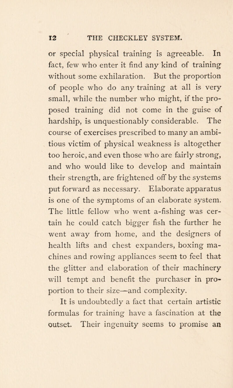 or special physical training is agreeable. In fact, few who enter it find any kind of training without some exhilaration. But the proportion of people who do any training at all is very small, while the number who might, if the pro¬ posed training did not come in the guise of hardship, is unquestionably considerable. The course of exercises prescribed to many an ambi¬ tious victim of physical weakness is altogether too heroic, and even those who are fairly strong, and who would like to develop and maintain their strength, are frightened off by the systems put forward as necessary. Elaborate apparatus is one of the symptoms of an elaborate system. The little fellow who went a-fishing was cer¬ tain he could catch bigger fish the further he went away from home, and the designers of health lifts and chest expanders, boxing ma¬ chines and rowing appliances seem to feel that the glitter and elaboration of their machinery will tempt and benefit the purchaser in pro¬ portion to their size—-and complexity. It is undoubtedly a fact that certain artistic formulas for training have a fascination at the outset. Their ingenuity seems to promise an