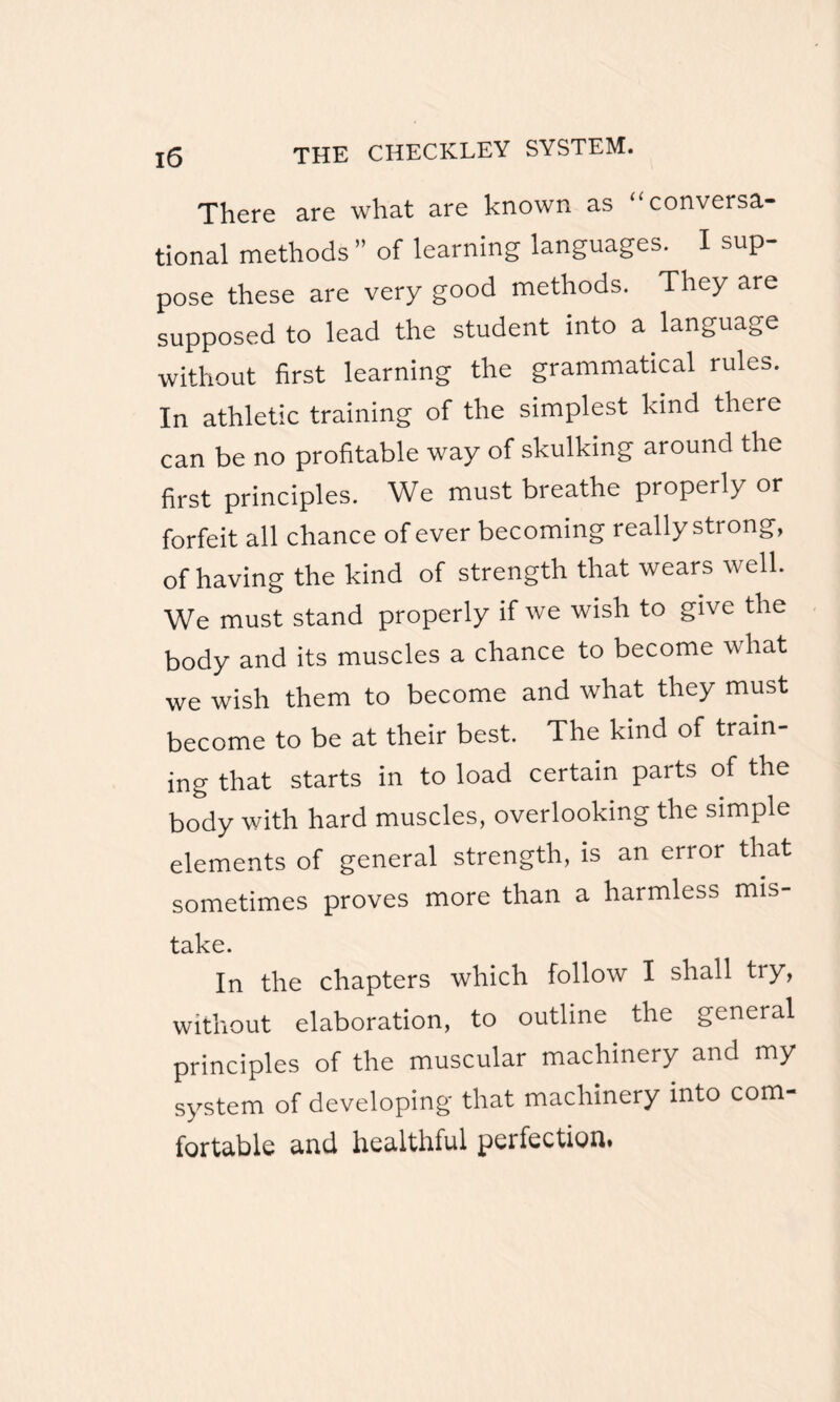 There are what are known as “ conversa¬ tional methods ” of learning languages. I sup¬ pose these are very good methods. They are supposed to lead the student into a language without first learning the grammatical rules. In athletic training of the simplest kind there can be no profitable way of skulking around the first principles. We must breathe properly or forfeit all chance of ever becoming really strong, of having the kind of strength that wears well. We must stand properly if we wish to give the body and its muscles a chance to become what we wish them to become and what they must become to be at their best. The kind of train¬ ing that starts in to load certain parts of the body with hard muscles, overlooking the simple elements of general strength, is an error that sometimes proves more than a harmless mis¬ take. In the chapters which follow I shall try, without elaboration, to outline the general principles of the muscular machinery and my system of developing that machinery into com¬ fortable and healthful perfection*