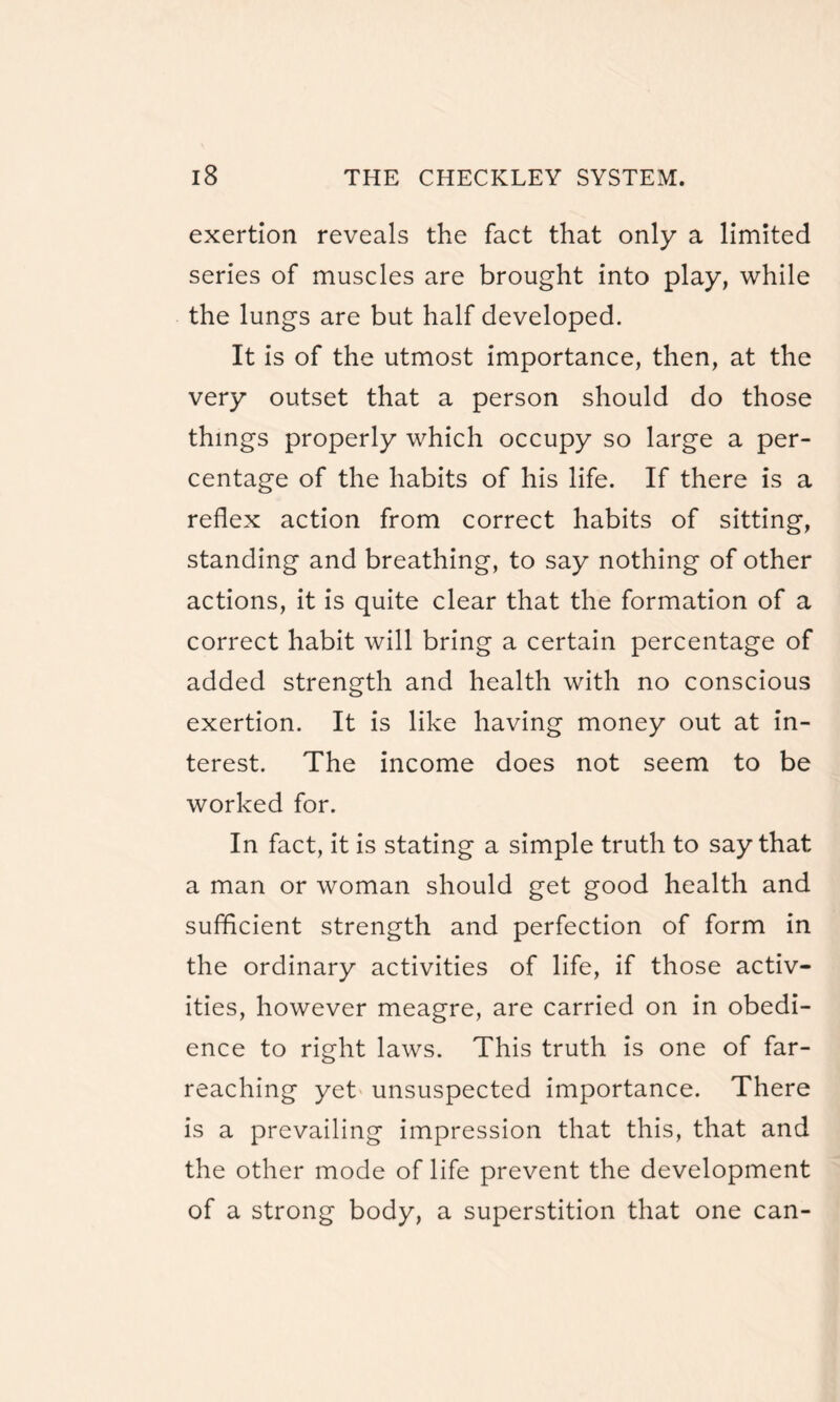exertion reveals the fact that only a limited series of muscles are brought into play, while the lungs are but half developed. It is of the utmost importance, then, at the very outset that a person should do those things properly which occupy so large a per¬ centage of the habits of his life. If there is a reflex action from correct habits of sitting, standing and breathing, to say nothing of other actions, it is quite clear that the formation of a correct habit will bring a certain percentage of added strength and health with no conscious exertion. It is like having money out at in¬ terest. The income does not seem to be worked for. In fact, it is stating a simple truth to say that a man or woman should get good health and sufficient strength and perfection of form in the ordinary activities of life, if those activ¬ ities, however meagre, are carried on in obedi¬ ence to right laws. This truth is one of far- reaching yet unsuspected importance. There is a prevailing impression that this, that and the other mode of life prevent the development of a strong body, a superstition that one can-