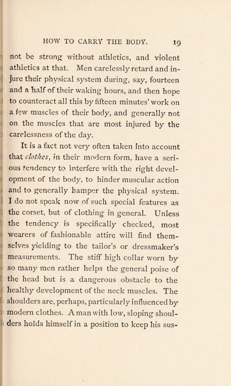 not be strong without athletics, and violent athletics at that. Men carelessly retard and in¬ jure their physical system during, say, fourteen and a half of their waking hours, and then hope to counteract all this by fifteen minutes’work on a few muscles of their body, and generally not on the muscles that are most injured by the carelessness of the day. It is a fact not very often taken into account that clothes, in their modern form, have a seri¬ ous tendency to interfere with the right devel¬ opment of the body, to hinder muscular action and to generally hamper the physical system. I do not speak now of such special features as the corset, but of clothing in general. Unless the tendency is specifically checked, most wearers of fashionable attire will find them¬ selves yielding to the tailor’s or dressmaker’s measurements. The stiff high collar worn by so many men rather helps the general poise of the head but is a dangerous obstacle to the healthy development of the neck muscles. The shoulders are, perhaps, particularly influenced by modern clothes. A man with low, sloping shoul¬ ders holds himself in a position to keep his sus-