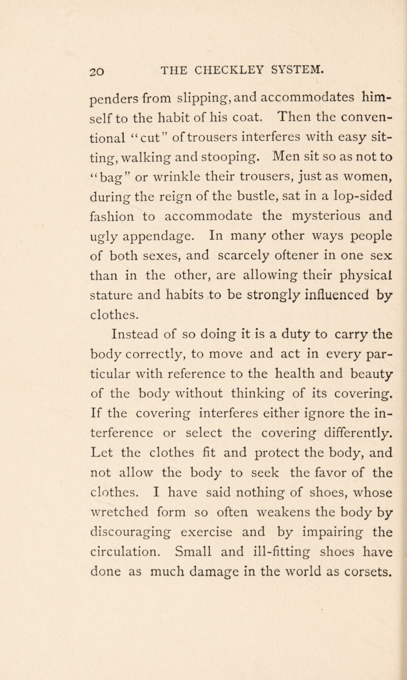 penders from slipping, and accommodates him¬ self to the habit of his coat. Then the conven¬ tional “cut” of trousers interferes with easy sit¬ ting, walking and stooping. Men sit so as not to “bag” or wrinkle their trousers, just as women, during the reign of the bustle, sat in a lop-sided fashion to accommodate the mysterious and ugly appendage. In many other ways people of both sexes, and scarcely oftener in one sex than in the other, are allowing their physical stature and habits to be strongly influenced by clothes. Instead of so doing it is a duty to carry the body correctly, to move and act in every par¬ ticular with reference to the health and beauty of the body without thinking of its covering. If the covering interferes either ignore the in¬ terference or select the covering differently. Let the clothes fit and protect the body, and not allow the body to seek the favor of the clothes. I have said nothing of shoes, whose wretched form so often weakens the body by discouraging exercise and by impairing the circulation. Small and ill-fitting shoes have done as much damage in the world as corsets.