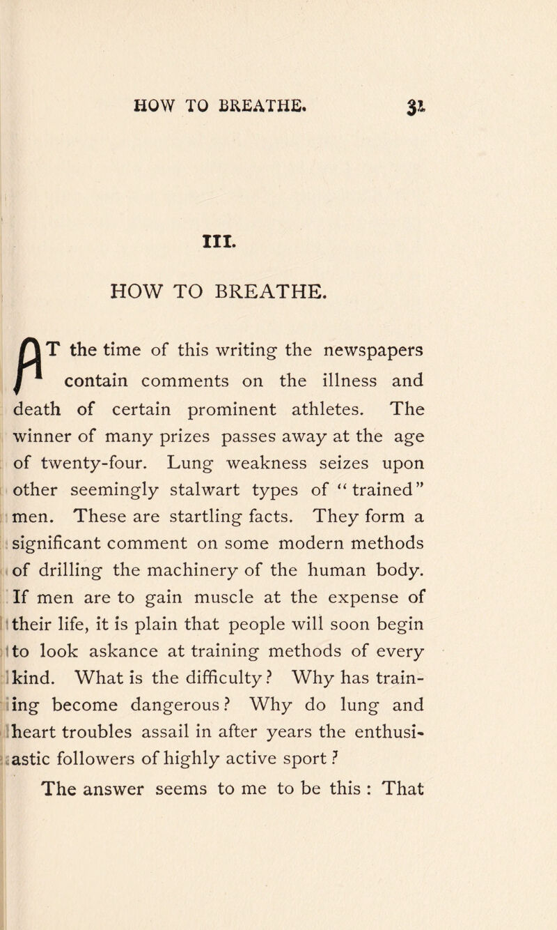 III. HOW TO BREATHE. T the time of this writing the newspapers 1 1 contain comments on the illness and death of certain prominent athletes. The winner of many prizes passes away at the age of twenty-four. Lung weakness seizes upon other seemingly stalwart types of “trained” men. These are startling facts. They form a significant comment on some modern methods of drilling the machinery of the human body. If men are to gain muscle at the expense of their life, it is plain that people will soon begin to look askance at training methods of every kind. What is the difficulty? Why has train¬ ing become dangerous ? Why do lung and heart troubles assail in after years the enthusi¬ astic followers of highly active sport ? ■ The answer seems to me to be this : That