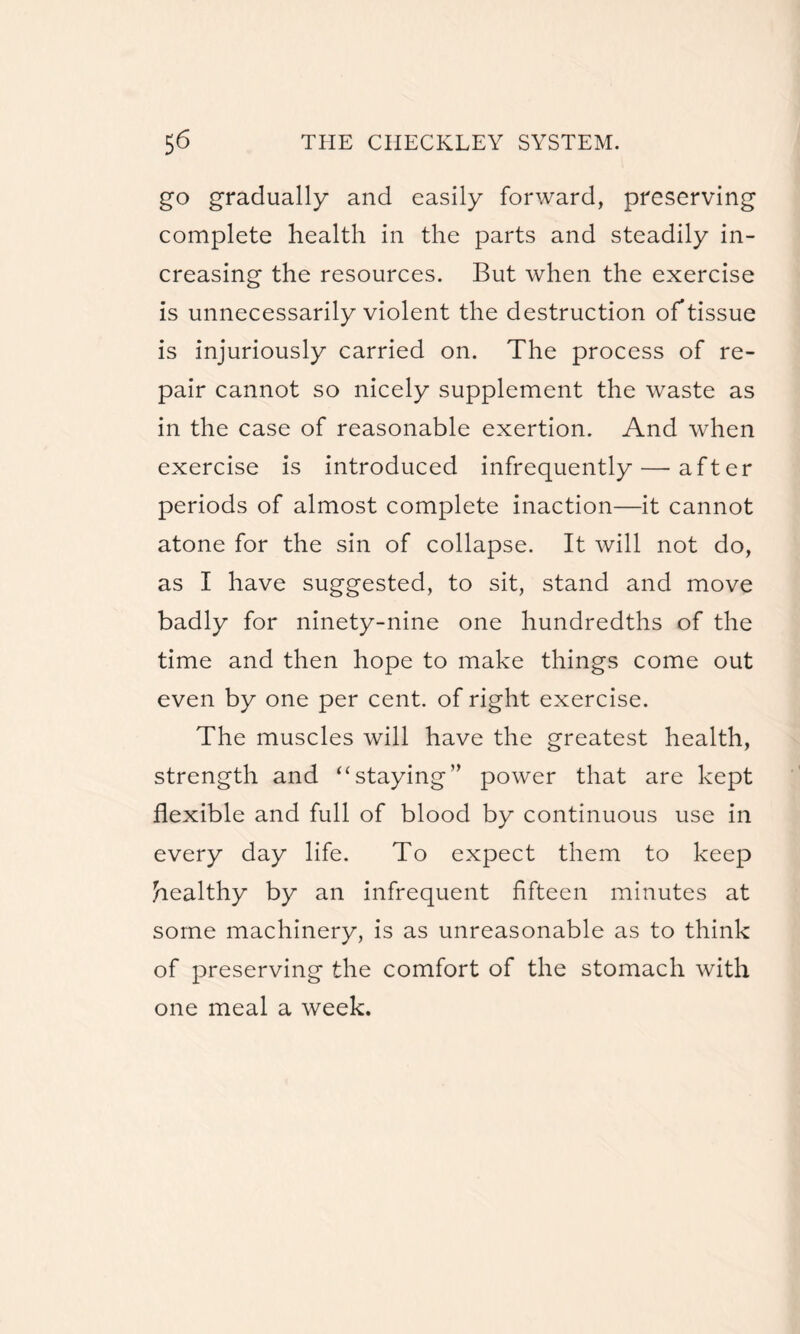 go gradually and easily forward, preserving complete health in the parts and steadily in¬ creasing the resources. But when the exercise is unnecessarily violent the destruction of tissue is injuriously carried on. The process of re¬ pair cannot so nicely supplement the waste as in the case of reasonable exertion. And when exercise is introduced infrequently — after periods of almost complete inaction—it cannot atone for the sin of collapse. It will not do, as I have suggested, to sit, stand and move badly for ninety-nine one hundredths of the time and then hope to make things come out even by one per cent, of right exercise. The muscles will have the greatest health, strength and “staying” power that are kept flexible and full of blood by continuous use in every day life. To expect them to keep healthy by an infrequent fifteen minutes at some machinery, is as unreasonable as to think of preserving the comfort of the stomach with one meal a week.