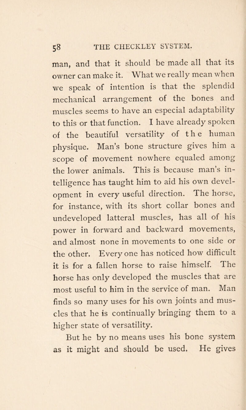 man, and that it should be made all that its owner can make it. What we really mean when we speak of intention is that the splendid mechanical arrangement of the bones and muscles seems to have an especial adaptability to this or that function. I have already spoken of the beautiful versatility of the human physique. Man’s bone structure gives him a scope of movement nowhere equaled among the lower animals. This is because man’s in¬ telligence has taught him to aid his own devel¬ opment in every useful direction. The horse, for instance, with its short collar bones and undeveloped latteral muscles, has all of his power in forward and backward movements, and almost none in movements to one side or the other. Everyone has noticed how difficult it is for a fallen horse to raise himself. The horse has only developed the muscles that are most useful to him in the service of man. Man finds so many uses for his own joints and mus¬ cles that he is continually bringing them to a higher state of versatility. But he by no means uses his bone system as it might and should be used. He gives