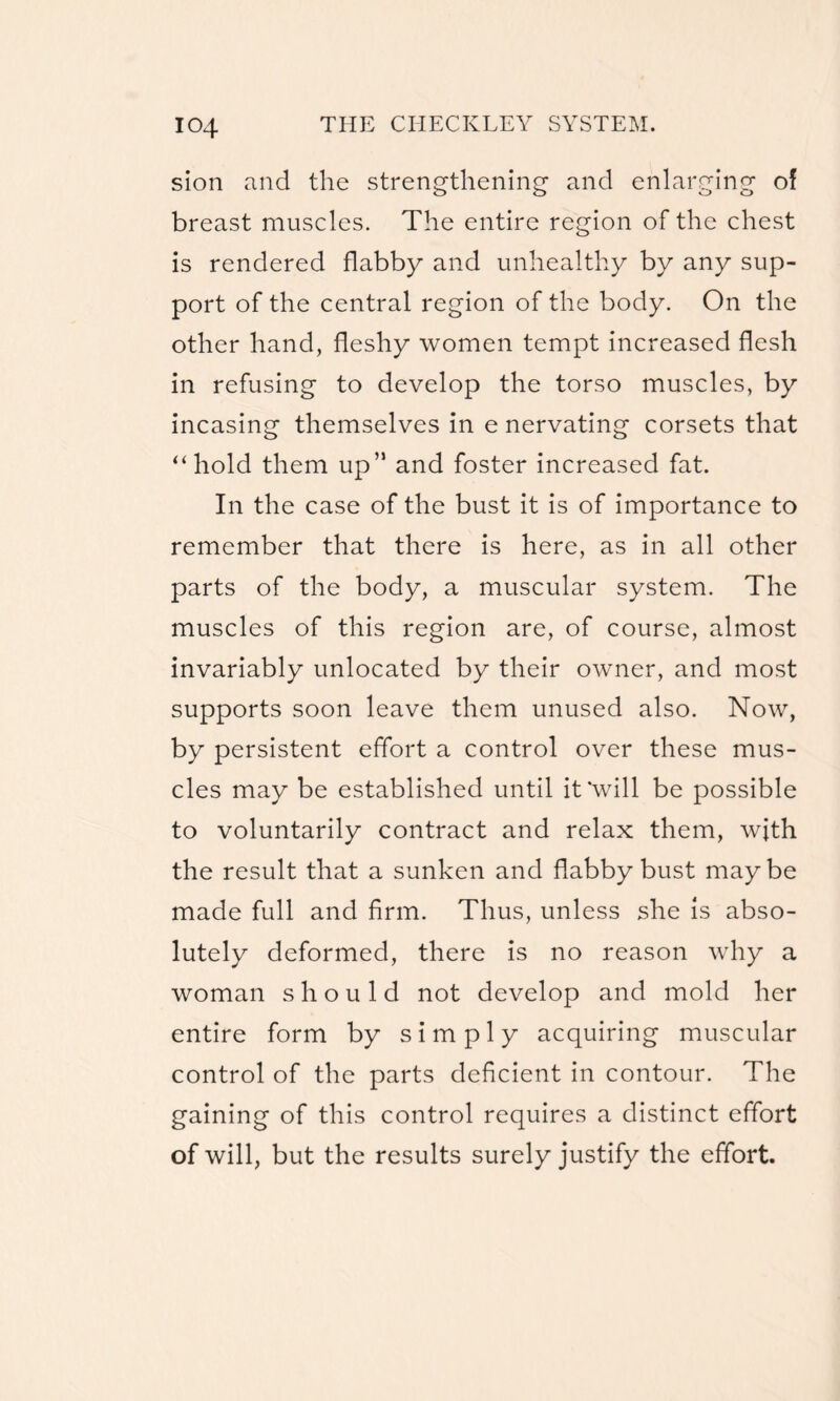 sion and the strengthening and enlarging of breast muscles. The entire region of the chest is rendered flabby and unhealthy by any sup¬ port of the central region of the body. On the other hand, fleshy women tempt increased flesh in refusing to develop the torso muscles, by incasing themselves in e nervating corsets that “hold them up” and foster increased fat. In the case of the bust it is of importance to remember that there is here, as in all other parts of the body, a muscular system. The muscles of this region are, of course, almost invariably unlocated by their owner, and most supports soon leave them unused also. Now, by persistent effort a control over these mus¬ cles may be established until it‘will be possible to voluntarily contract and relax them, with the result that a sunken and flabby bust maybe made full and firm. Thus, unless she is abso¬ lutely deformed, there is no reason why a woman should not develop and mold her entire form by simply acquiring muscular control of the parts deficient in contour. The gaining of this control requires a distinct effort of will, but the results surely justify the effort.