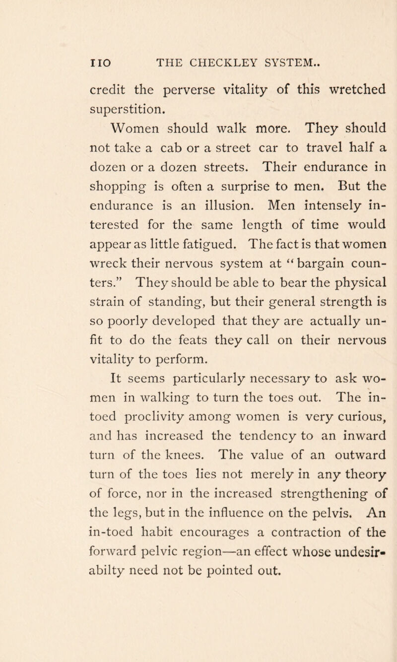 credit the perverse vitality of this wretched superstition. Women should walk more. They should not take a cab or a street car to travel half a dozen or a dozen streets. Their endurance in shopping- is often a surprise to men. But the endurance is an illusion. Men intensely in¬ terested for the same length of time would appear as little fatigued. The fact is that women wreck their nervous system at “bargain coun¬ ters.” They should be able to bear the physical strain of standing, but their general strength is so poorly developed that they are actually un¬ fit to do the feats they call on their nervous vitality to perform. It seems particularly necessary to ask wo- •» men in walking to turn the toes out. The in- toed proclivity among women is very curious, and has increased the tendency to an inward turn of the knees. The value of an outward turn of the toes lies not merely in any theory of force, nor in the increased strengthening of the legs, but in the influence on the pelvis. An in-toed habit encourages a contraction of the forward pelvic region—an effect whose undesir- abilty need not be pointed out.