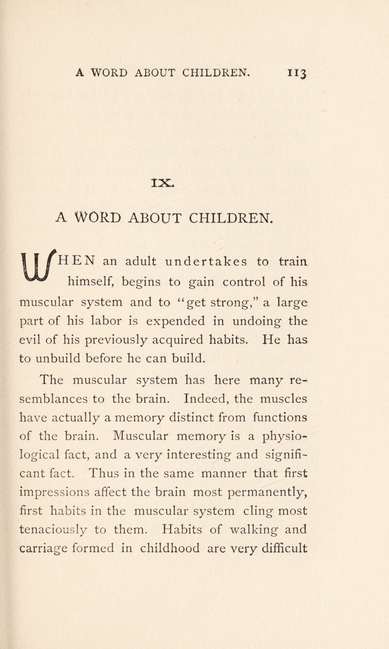 IX. A WORD ABOUT CHILDREN. I I | HEN an adult undertakes to train himself, begins to gain control of his muscular system and to “get strong,” a large part of his labor is expended in undoing the evil of his previously acquired habits. He has to unbuild before he can build. The muscular system has here many re¬ semblances to the brain. Indeed, the muscles have actually a memory distinct from functions of the brain. Muscular memory is a physio¬ logical fact, and a very interesting and signifi¬ cant fact. Thus in the same manner that first impressions affect the brain most permanently, first habits in the muscular system cling most tenaciously to them. Habits of walking and carriage formed in childhood are very difficult