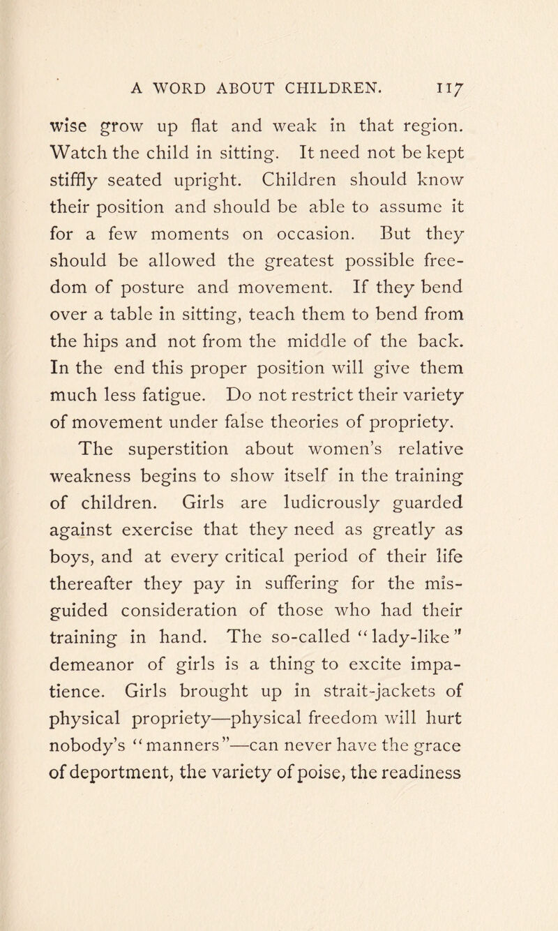 wise grow up flat and weak in that region. Watch the child in sitting. It need not be kept stiffly seated upright. Children should know their position and should be able to assume it for a few moments on occasion. But they should be allowed the greatest possible free¬ dom of posture and movement. If they bend over a table in sitting, teach them to bend from the hips and not from the middle of the back. In the end this proper position will give them much less fatigue. Do not restrict their variety of movement under false theories of propriety. The superstition about women’s relative weakness begins to show itself in the training of children. Girls are ludicrously guarded against exercise that they need as greatly as boys, and at every critical period of their life thereafter they pay in suffering for the mis¬ guided consideration of those who had their training in hand. The so-called “ lady-like 51 demeanor of girls is a thing to excite impa¬ tience. Girls brought up in strait-jackets of physical propriety—physical freedom will hurt nobody’s “manners”—can never have the grace of deportment, the variety of poise, the readiness