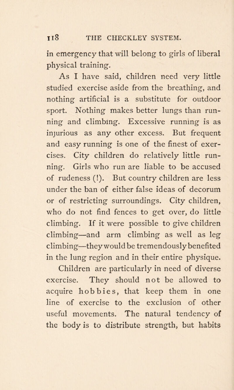 in emergency that will belong to girls of liberal physical training. As I have said, children need very little studied exercise aside from the breathing, and nothing artificial is a substitute for outdoor sport. Nothing makes better lungs than run¬ ning and climbing. Excessive running is as injurious as any other excess. But frequent and easy running is one of the finest of exer¬ cises. City children do relatively little run¬ ning. Girls who run are liable to be accused of rudeness (!). But country children are less under the ban of either false ideas of decorum or of restricting surroundings. City children, who do not find fences to get over, do little climbing. If it were possible to give children climbing—and arm climbing as well as leg climbing—they would be tremendously benefited in the lung region and in their entire physique. Children are particularly in need of diverse exercise. They should not be allowed to acquire hobbies, that keep them in one line of exercise to the exclusion of other useful movements. The natural tendency of the body is to distribute strength, but habits