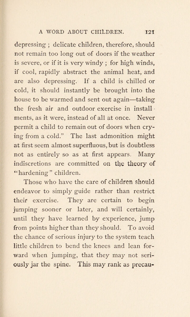 depressing ; delicate children, therefore, should not remain too long out of doors if the weather is severe, or if it is very windy ; for high winds, if cool, rapidly abstract the animal heat, and are also depressing. If a child is chilled or cold, it should instantly be brought into the house to be warmed and sent out again—taking the fresh air and outdoor exercise in install • ments, as it were, instead of all at once. Never permit a child to remain out of doors when cry¬ ing from a cold.” The last admonition might at first seem almost superfluous, but is doubtless not as entirely so as at first appears. Many indiscretions are committed on the theory of uhardening” children. Those who have the care of children should endeavor to simply guide rather than restrict their exercise. They are certain to begin jumping sooner or later, and will certainly, until they have learned by experience, jump from points higher than they should. To avoid the chance of serious injury to the system teach little children to bend the knees and lean for¬ ward when jumping, that they may not seri¬ ously jar the spine. This may rank as precau-