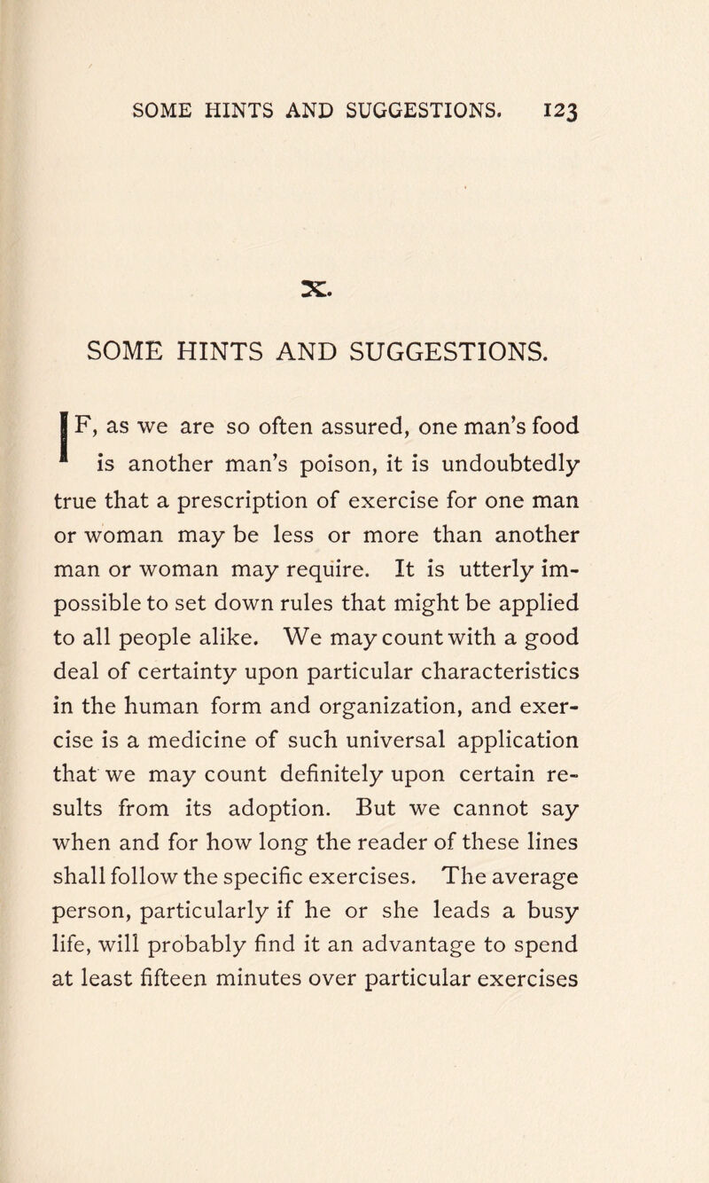 X. SOME HINTS AND SUGGESTIONS. I F, as we are so often assured, one man’s food * is another man’s poison, it is undoubtedly true that a prescription of exercise for one man or woman may be less or more than another man or woman may require. It is utterly im¬ possible to set down rules that might be applied to all people alike. We may count with a good deal of certainty upon particular characteristics in the human form and organization, and exer¬ cise is a medicine of such universal application that we may count definitely upon certain re¬ sults from its adoption. But we cannot say when and for how long the reader of these lines shall follow the specific exercises. The average person, particularly if he or she leads a busy life, will probably find it an advantage to spend at least fifteen minutes over particular exercises