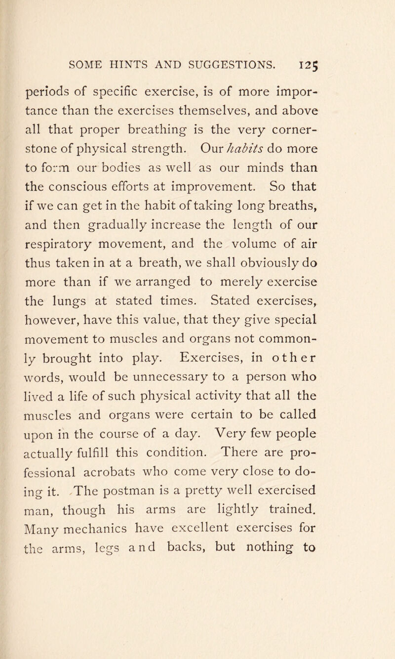 periods of specific exercise, is of more impor¬ tance than the exercises themselves, and above all that proper breathing is the very corner¬ stone of physical strength. Our habits do more to form our bodies as well as our minds than the conscious efforts at improvement. So that if we can get in the habit of taking long breaths, and then gradually increase the length of our respiratory movement, and the volume of air thus taken in at a breath, we shall obviously do more than if we arranged to merely exercise the lungs at stated times. Stated exercises, however, have this value, that they give special movement to muscles and organs not common¬ ly brought into play. Exercises, in other words, would be unnecessary to a person who lived a life of such physical activity that all the muscles and organs were certain to be called upon in the course of a day. Very few people actually fulfill this condition. There are pro¬ fessional acrobats who come very close to do¬ ing it. .The postman is a pretty well exercised man, though his arms are lightly trained. Many mechanics have excellent exercises for the arms, legs and backs, but nothing to