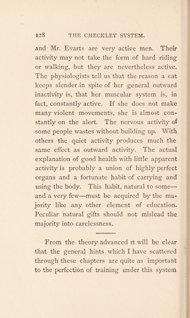 and Mr. Evarts are very active men. Their activity may not take the form of hard riding or walking, but they are nevertheless active. The physiologists tell us that the reason a cat keeps slender in spite of her general outward inactivity is, that her muscular system is, in fact, constantly active. If she does not make many violent movements, she is almost con¬ stantly on the alert. The nervous activity of some people wastes without building up. With others the quiet activity produces much the same effect as outward activity. The actual explanation of good health with little apparent activity is probably a union of highly perfect organs and a fortunate habit of carrying and using the body. This habit, natural to some—■ and a very few—must be acquired by the ma¬ jority like any other element of education. Peculiar natural gifts should not mislead the majority into carelessness. From the theory advanced it will be clear that the general hints which I have scattered through these chapters are quite as important to the perfection of training under this system