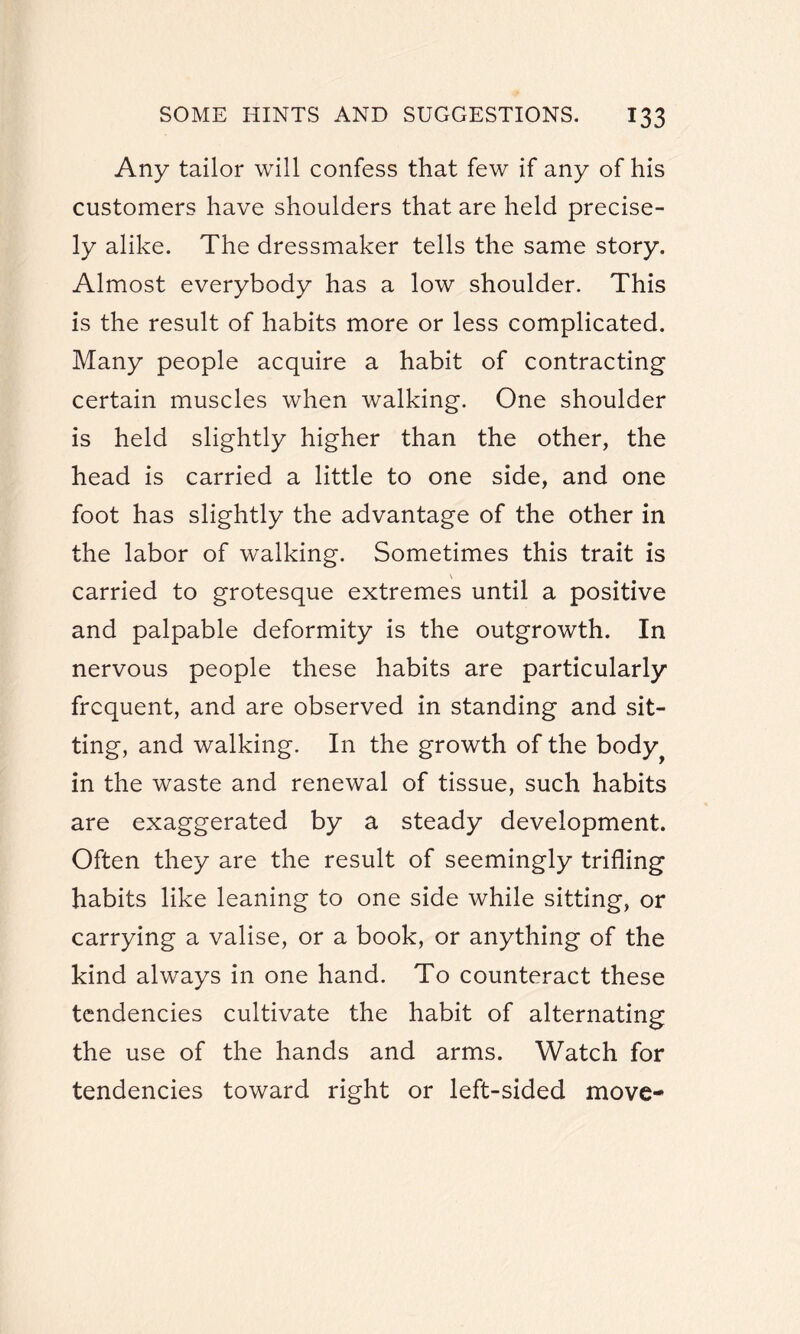 Any tailor will confess that few if any of his customers have shoulders that are held precise¬ ly alike. The dressmaker tells the same story. Almost everybody has a low shoulder. This is the result of habits more or less complicated. Many people acquire a habit of contracting certain muscles when walking. One shoulder is held slightly higher than the other, the head is carried a little to one side, and one foot has slightly the advantage of the other in the labor of walking. Sometimes this trait is carried to grotesque extremes until a positive and palpable deformity is the outgrowth. In nervous people these habits are particularly frequent, and are observed in standing and sit¬ ting, and walking. In the growth of the body^ in the waste and renewal of tissue, such habits are exaggerated by a steady development. Often they are the result of seemingly trifling habits like leaning to one side while sitting, or carrying a valise, or a book, or anything of the kind always in one hand. To counteract these tendencies cultivate the habit of alternating the use of the hands and arms. Watch for tendencies toward right or left-sided move-
