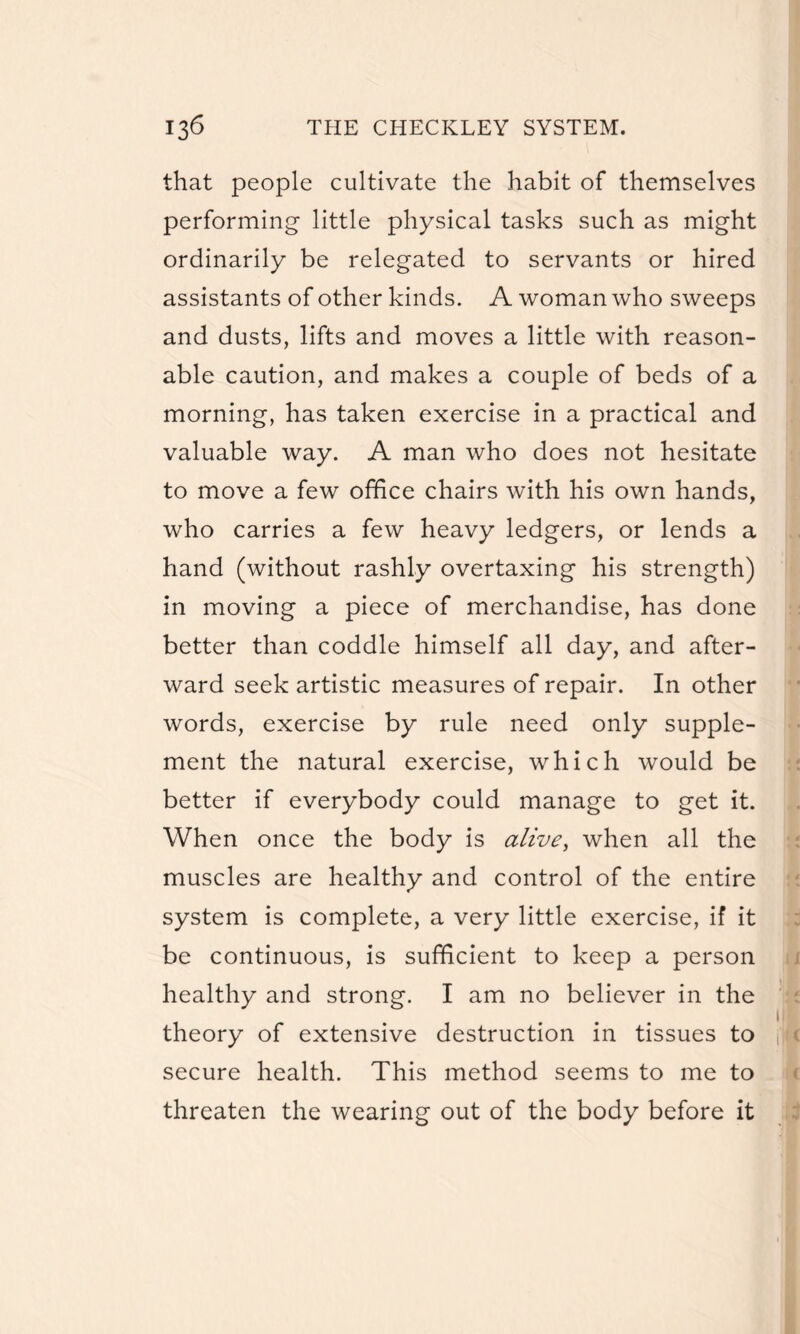 that people cultivate the habit of themselves performing little physical tasks such as might ordinarily be relegated to servants or hired assistants of other kinds. A woman who sweeps and dusts, lifts and moves a little with reason¬ able caution, and makes a couple of beds of a morning, has taken exercise in a practical and valuable way. A man who does not hesitate to move a few office chairs with his own hands, who carries a few heavy ledgers, or lends a hand (without rashly overtaxing his strength) in moving a piece of merchandise, has done better than coddle himself all day, and after¬ ward seek artistic measures of repair. In other words, exercise by rule need only supple¬ ment the natural exercise, which would be better if everybody could manage to get it. When once the body is alive, when all the muscles are healthy and control of the entire system is complete, a very little exercise, if it be continuous, is sufficient to keep a person healthy and strong. I am no believer in the theory of extensive destruction in tissues to secure health. This method seems to me to threaten the wearing out of the body before it