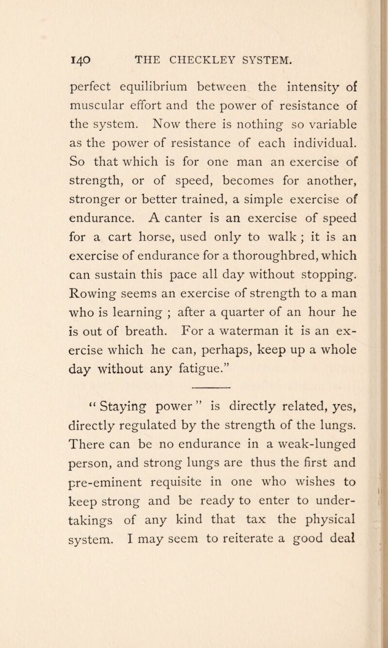 perfect equilibrium between the intensity of muscular effort and the power of resistance of the system. Now there is nothing so variable as the power of resistance of each individual. So that which is for one man an exercise of strength, or of speed, becomes for another, stronger or better trained, a simple exercise of endurance. A canter is an exercise of speed for a cart horse, used only to walk ; it is an exercise of endurance for a thoroughbred, which can sustain this pace all day without stopping. Rowing seems an exercise of strength to a man who is learning ; after a quarter of an hour he is out of breath. For a waterman it is an ex¬ ercise which he can, perhaps, keep up a whole day without any fatigue.” “ Staying power ” is directly related, yes, directly regulated by the strength of the lungs. There can be no endurance in a weak-lunged person, and strong lungs are thus the first and pre-eminent requisite in one who wishes to keep strong and be ready to enter to under¬ takings of any kind that tax the physical system. I may seem to reiterate a good deal