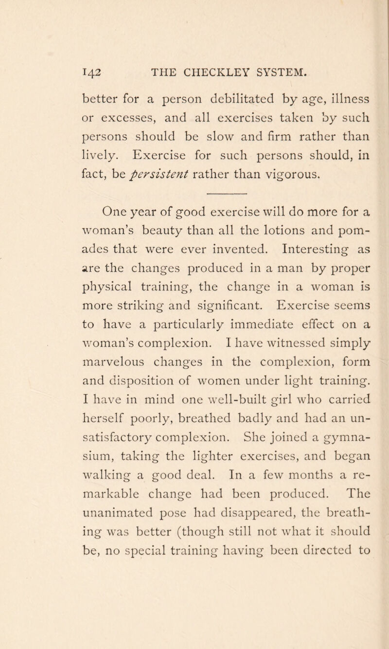better for a person debilitated by age, illness or excesses, and all exercises taken by such persons should be slow and firm rather than lively. Exercise for such persons should, in fact, be persistent rather than vigorous. One year of good exercise will do more for a woman’s beauty than all the lotions and pom¬ ades that were ever invented. Interesting as are the changes produced in a man by proper physical training, the change in a woman is more striking and significant. Exercise seems to have a particularly immediate effect on a woman’s complexion. I have witnessed simply marvelous changes in the complexion, form and disposition of women under light training. I have in mind one well-built girl who carried herself poorly, breathed badly and had an un¬ satisfactory complexion. She joined a gymna¬ sium, taking the lighter exercises, and began walking a good deal. In a few months a re¬ markable change had been produced. The unanimated pose had disappeared, the breath¬ ing was better (though still not what it should be, no special training having been directed to