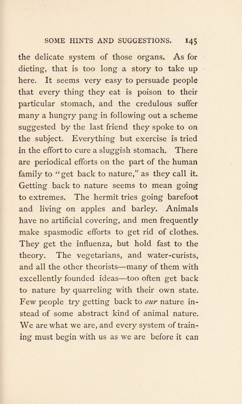 the delicate system of those organs. As for dieting, that is too long a story to take up here. It seems very easy to persuade people that every thing they eat is poison to their particular stomach, and the credulous suffer many a hungry pang in following out a scheme suggested by the last friend they spoke to on the subject. Everything but exercise is tried in the effort to cure a sluggish stomach. There are periodical efforts on the part of the human family to “get back to nature,” as they call it. Getting back to nature seems to mean going to extremes. The hermit tries going barefoot and living on apples and barley. Animals have no artificial covering, and men frequently make spasmodic efforts to get rid of clothes. They get the influenza, but hold fast to the theory. The vegetarians, and water-curists, and all the other theorists—many of them with excellently founded ideas—too often get back to nature by quarreling with their own state. Few people try getting back to our nature in¬ stead of some abstract kind of animal nature. We are what we are, and every system of train¬ ing must begin with us as we are before it can