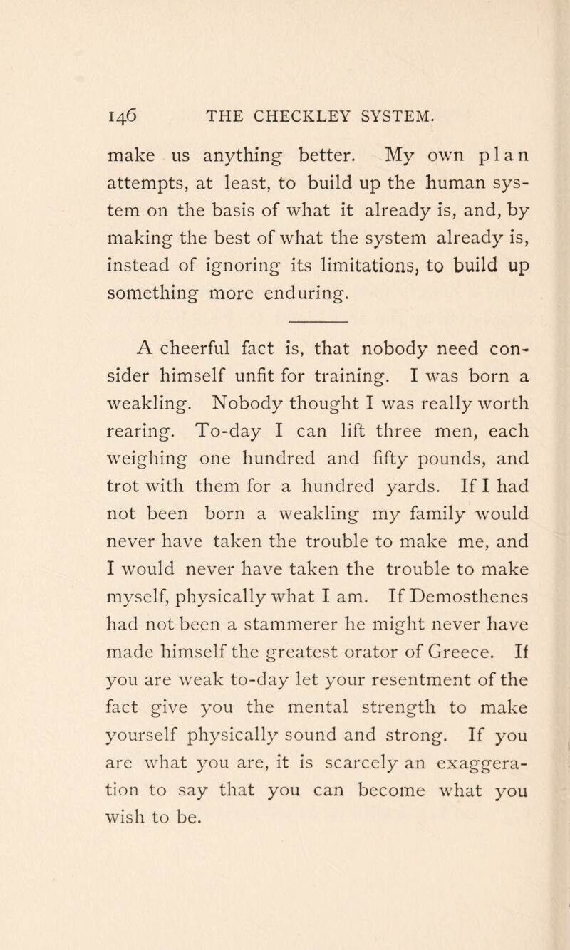 make us anything better. My own plan attempts, at least, to build up the human sys¬ tem on the basis of what it already is, and, by making the best of what the system already is, instead of ignoring its limitations, to build up something more enduring. A cheerful fact is, that nobody need con¬ sider himself unfit for training. I was born a weakling. Nobody thought I was really worth rearing. To-day I can lift three men, each weighing one hundred and fifty pounds, and trot with them for a hundred yards. If I had not been born a weakling my family would never have taken the trouble to make me, and I would never have taken the trouble to make myself, physically what I am. If Demosthenes had not been a stammerer he might never have made himself the greatest orator of Greece. If you are weak to-day let your resentment of the fact give you the mental strength to make yourself physically sound and strong. If you are what you are, it is scarcely an exaggera¬ tion to say that you can become what you wish to be.