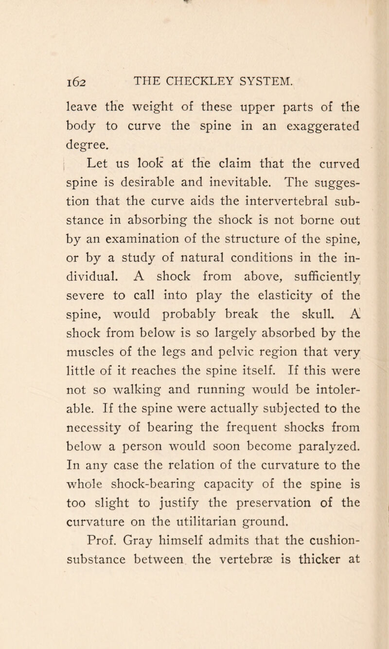 leave the weight of these upper parts of the body to curve the spine in an exaggerated degree. Let us look at the claim that the curved spine is desirable and inevitable. The sugges¬ tion that the curve aids the intervertebral sub¬ stance in absorbing the shock is not borne out by an examination of the structure of the spine, or by a study of natural conditions in the in¬ dividual. A shock from above, sufficients severe to call into play the elasticity of the spine, would probably break the skull. A shock from below is so largely absorbed by the muscles of the legs and pelvic region that very little of it reaches the spine itself. If this were not so walking and running would be intoler¬ able. If the spine were actually subjected to the necessity of bearing the frequent shocks from below a person would soon become paralyzed. In any case the relation of the curvature to the whole shock-bearing capacity of the spine is too slight to justify the preservation of the curvature on the utilitarian ground. Prof. Gray himself admits that the cushion- substance between the vertebrae is thicker at