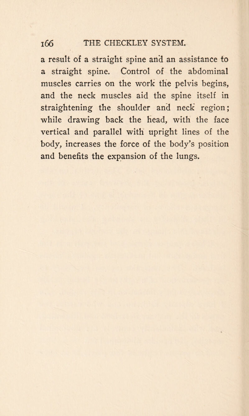 a result of a straight spine and an assistance to a straight spine. Control of the abdominal muscles carries on the work the pelvis begins, and the neck muscles aid the spine itself in straightening the shoulder and neck region; while drawing back the head, with the face vertical and parallel with upright lines of the body, increases the force of the body's position and benefits the expansion of the lungs.