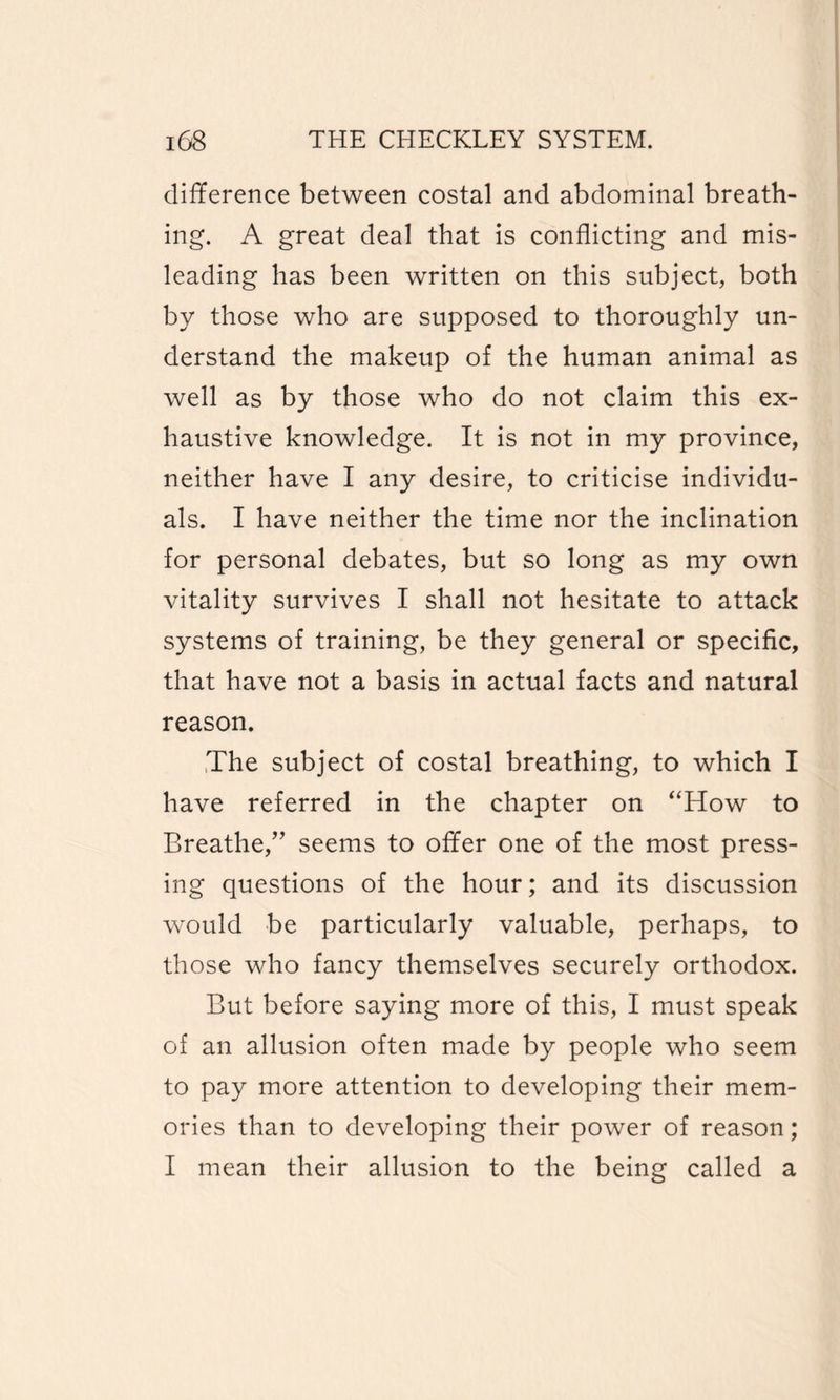 difference between costal and abdominal breath¬ ing. A great deal that is conflicting and mis¬ leading has been written on this subject, both by those who are supposed to thoroughly un¬ derstand the makeup of the human animal as well as by those who do not claim this ex¬ haustive knowledge. It is not in my province, neither have I any desire, to criticise individu¬ als. I have neither the time nor the inclination for personal debates, but so long as my own vitality survives I shall not hesitate to attack systems of training, be they general or specific, that have not a basis in actual facts and natural reason. The subject of costal breathing, to which I have referred in the chapter on “How to Breathe/’ seems to offer one of the most press¬ ing questions of the hour; and its discussion would be particularly valuable, perhaps, to those who fancy themselves securely orthodox. But before saying more of this, I must speak of an allusion often made by people who seem to pay more attention to developing their mem¬ ories than to developing their power of reason; I mean their allusion to the being called a