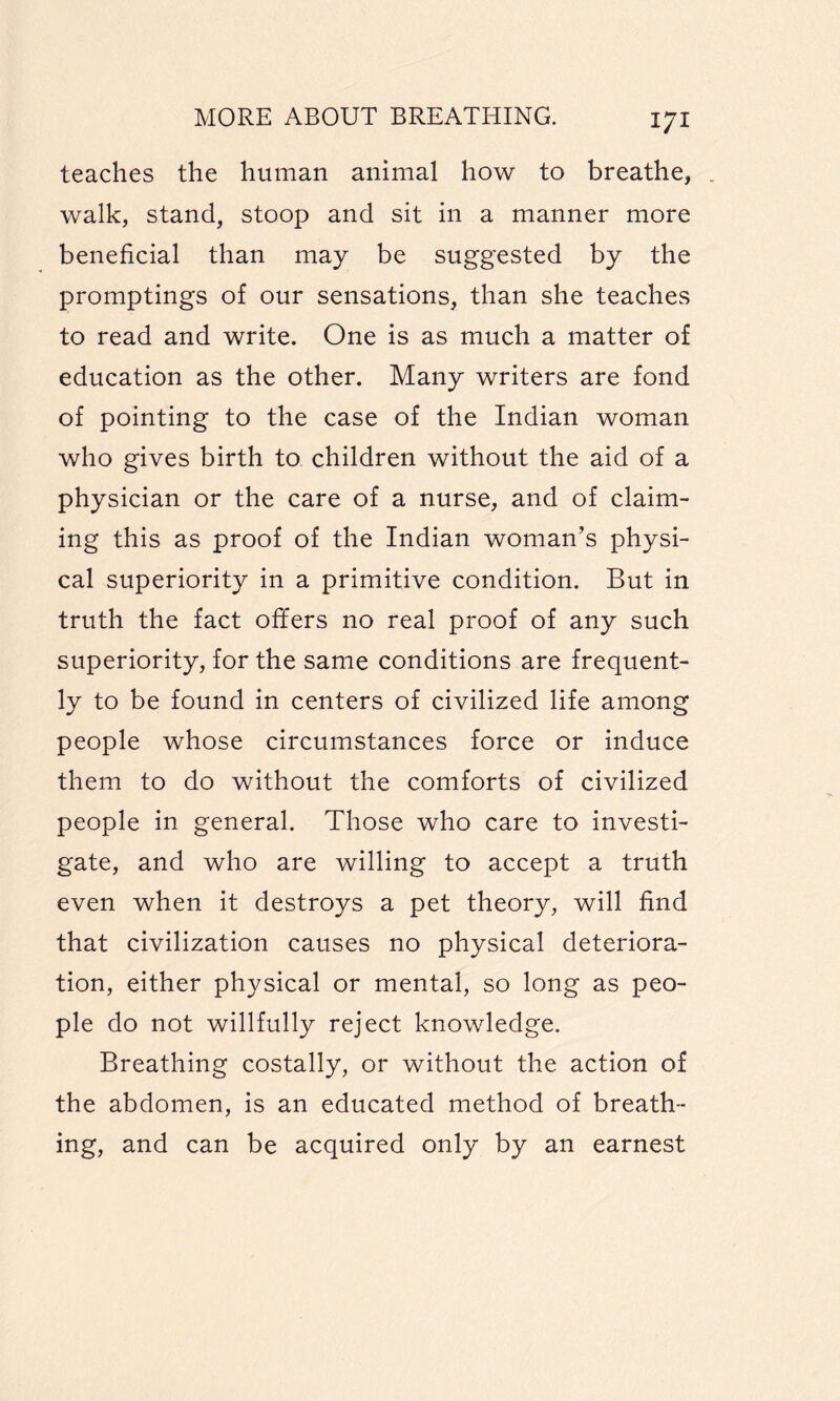 teaches the human animal how to breathe, walk, stand, stoop and sit in a manner more beneficial than may be suggested by the promptings of our sensations, than she teaches to read and write. One is as much a matter of education as the other. Many writers are fond of pointing to the case of the Indian woman who gives birth to children without the aid of a physician or the care of a nurse, and of claim¬ ing this as proof of the Indian woman’s physi¬ cal superiority in a primitive condition. But in truth the fact offers no real proof of any such superiority, for the same conditions are frequent¬ ly to be found in centers of civilized life among people whose circumstances force or induce them to do without the comforts of civilized people in general. Those who care to investi¬ gate, and who are willing to accept a truth even when it destroys a pet theory, will find that civilization causes no physical deteriora¬ tion, either physical or mental, so long as peo¬ ple do not willfully reject knowledge. Breathing costally, or without the action of the abdomen, is an educated method of breath¬ ing, and can be acquired only by an earnest