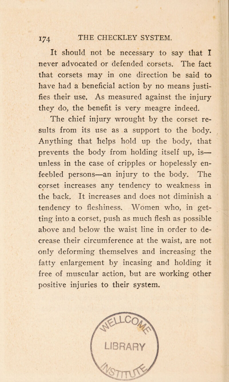 t 174 THE CHECKLEY SYSTEM. It should not be necessary to say that I never advocated or defended corsets. The fact that corsets may in one direction be said to have had a beneficial action by no means justi¬ fies their use. As measured against the injury they do, the benefit is very meagre indeed. The chief injury wrought by the corset re¬ sults from its use as a support to the body. Anything that helps hold up the body, that prevents the body from holding itself up, is— unless in the case of cripples or hopelessly en¬ feebled persons—an injury to the body. The corset increases any tendency to weakness in the back. It increases and does not diminish a tendency to fleshiness. Women who, in get¬ ting into a corset, push as much flesh as possible above and below the waist line in order to de¬ crease their circumference at the waist, are not only deforming themselves and increasing the fatty enlargement by incasing and holding it free of muscular action, but are working other positive injuries to their system.