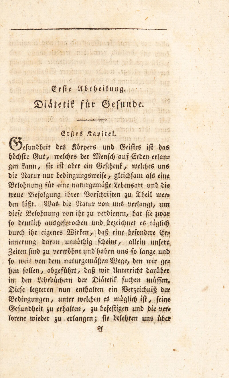 \ 516t^cilfung> ©idteti? fuv ©efitnbe. > • -'* ,- '- r <2rfisd ^5rperö unb (Bäßeö tjt baö b^cbpe ©ut/ irelcb^ö ber i9?mfcb öuf €rben exiatis gen fanti, fie ifi ahev ein 0efcb^nf/ mUt)c^ unö bie DIatur nur bcbingungötncife/ gkicbfam atö eine SSefobnitng für eine naturgemqgr Seben^art unb bi^ treue Befolgung ihrer 53orfchriften |u ^h^it «jrr« ben (ogt bie 5^atur uon un^ öerkngt/ um biefe 23e(ohnung uon ihr su uerbienen, ^at ffe jwat fo bcutlich ouggefprochen unb , bescichnet eö tdgtich burch eigene^ SÖirFen/ ba§ eine bjefonbere (Srs» innerung baran unnbthig fcheint/ adein unfere, feiten ftnb |u »erwohut unb'huben un^ fo tonge unb fo meit oon bem naturgemdgen SÖege, ben wir ge? hen foKen/ obgefuhrt, bag wir Unterricht baruber iw ben Lehrbüchern ber S^idtetiP fuchen muffem S^iefe tegteren nun enthalten ein §8er^eichnig ber S3ebingungen/ unter welchen eö mbglich ift/ feine 0efunbheit ju erholten/ 3u befeffigen unb bie uer? lorene wieber 3U erlongen; fie belehren unö^ubet^ m