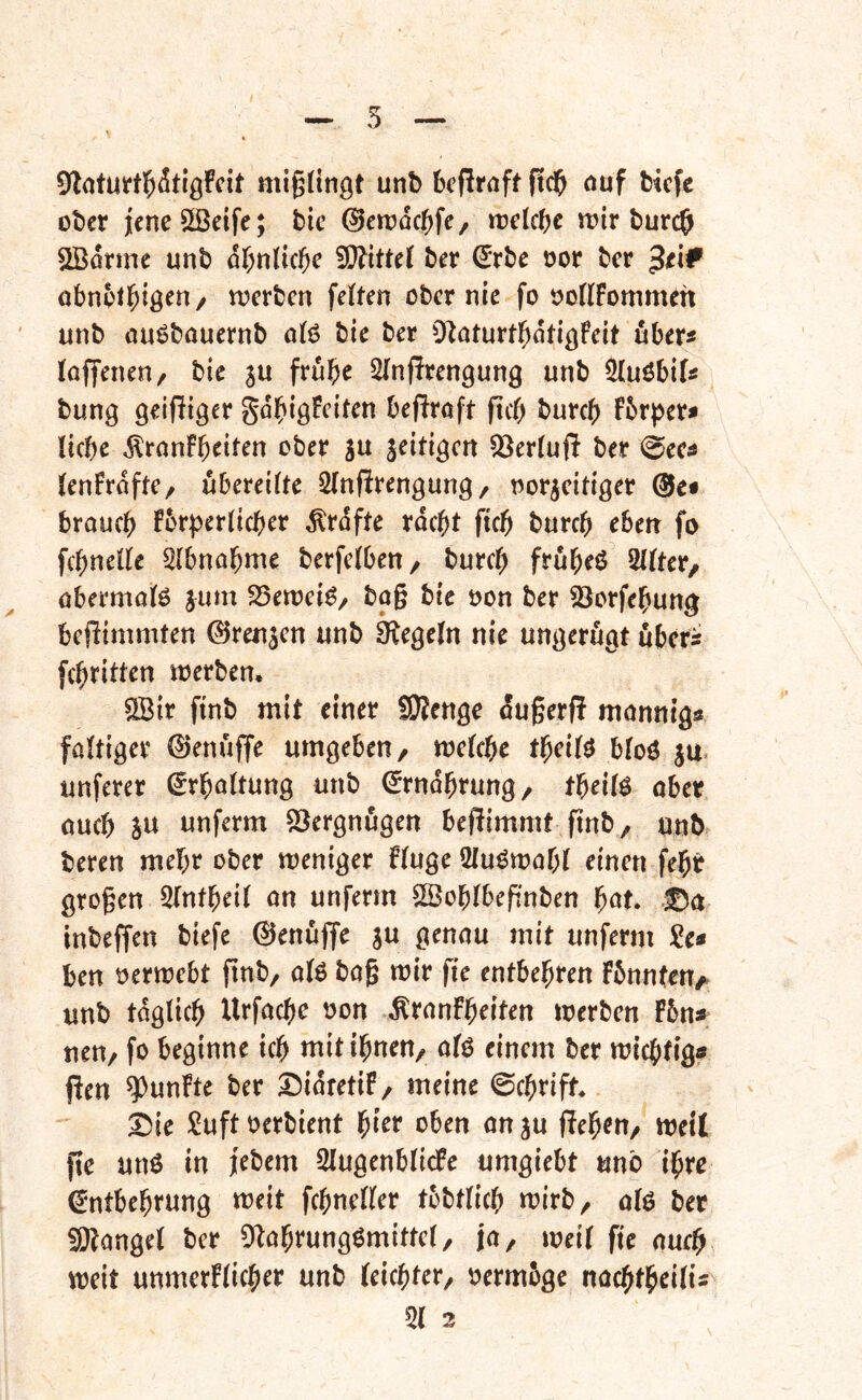 5 miglinöt unb bcflroft ftd^ öuf Hefe ober jeneSSetfe; bic ©eioüc^fe, trekbe wir burc& SBorme unb of;nlici^e ber €rbe oor ber $tlf obnot^iö^H/ locrbcn feiten obernle fo ooIlFommeh unb ouöbouernb o(6 bie ber O^oturtl^ötißFett fiber« loffenen/ bie 3U frube ^(nffrengung unb ^iMöbiU bung öeifliger gdbiöFciten befiroft ftcb bureb fbrper^ liebe ^ronFb^il^n ober su jeitigen ^erluft ber @eci lenFroftC/ übereilte Slnfirengung / norjeitiger @e« braueb Fbr^jerlicber Prüfte rdebt ficb bureb eben fo fcbnelle Slbnabme berfclben, burcl) frubeö 2llter, öbermolö ^um S5ert?ei^/ bo§ bie öon ber 23orfebung beflimmten ©rennen unb Siegeln nie ungerugt ubers febritten loerben, SBir finb mit einer fÜHenge du§erf! mnnnigs föltiger ©enufTe umgeben/ mclebe tbeilö bloö ju. unferer ^rbnltung unb ©rndbrung/ tbeilö ober oueb SU unferm Vergnügen beflimmt finb/ unb bereu mehr ober meniger fluge Qlu^mobl einen febr großen Slntbeil on unferm Soblbeffnben f)at» inbeffen biefe ©enüjje ju genou mit unferm Se« ben oermebt finb, olö baß mir fie entbehren Fbnnteu/. unb tdglicb Urfoebe non ^ronfbeiten merben f5n« nen/ fo beginne icb mitibneU/ olö einem ber miebfig« Pen fünfte ber Didretif/ meine @(brift* ^ie !^uft oerbient l^icv oben onju fielen/ weil fte unö in jebem SlugenblicPe umgiebt unb ihre €ntbebrung meit fcbneller tobtlicb mirb/ 0I6 ber fOtongel ber Otobrungömittel/ jO/ weil fie oueb meit unmerflicber unb leichter/ oermbge noebtbeilis