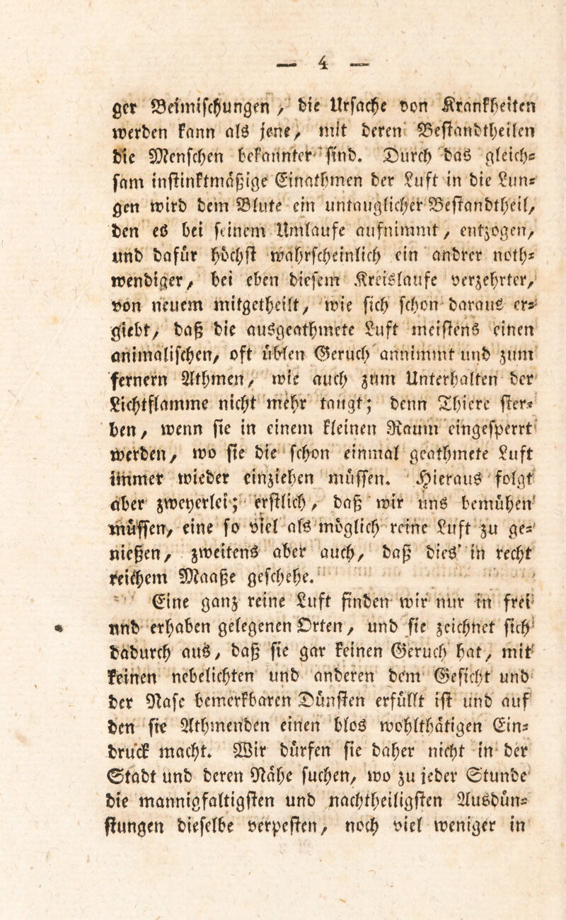 gct S3dmifc5ungen / tic Urfac^e t)on ^tnnffiettcn ererben fnnn a(ö jene/ mit bmn’ 55ef?anbtl;cifcn bic 9}?cnfcben bcFnnntcr^'ftnb, Diircb baö g{dct)c frtm inflinftmdgtge ^'inatbmen ber ^uft in bie ?uns gm wirb bein 93tiife ein untnuc^nct^er S5ef!anbtf)e{(/ ben eö bei feinem Umlaufe oufnimmt/ entgegen, «nb bofut mabrfcbeinlicf) ein anbrer netb* n?enbt0[er/ bei eben tiefem ,1lreig(aufe t)er^ebrtee, tn5n neuem mitgetbeilt/ mie ficb febon barauö er»' giebt/ bag bie öu^gcatbmete ^uft meifienf? einen önimolifcbtn/ oft iibfen <^eruc(> annimmt unb 5um fernern ^tbmeu/ n?ie auef; ^nm Unterbalten ber !^icbtf(amme nic^t me^r taugt; benn ^bicre fiter« bert/ menn fie in einem deinen 0taum cingefperrt' loerben/ mo fte bie febon einmal geatbmete !^uft iinmet mieber einjieben muffen. .?>ierau^ folgt ober smepertet; erfUicb / ba§ mir «nö bemüben- muffen, eine fo oiel af^ möglich reine ?uft ju ge»' niesen/ jmcitemS abeb auch, bieö’ in recht reifem !D?aage gefebebe. ^ine ganj reine Suft ftnben mir nur in frei’ ♦ tmb erhoben gelegenen Orten, unb fie zeichnet fuh’ boburch ou^/ bag fie gar Feinen 0eruch h^t, mit feinen ncbelichten unb onberen bem 0eficbt unb ber 0^afc bemerFbaren ^unffen erfüllt iff unb auf ben fie Qlthmenben einen bloö mohltbafigen (5in» brudF macht. SSir burfen fie baher nicht in ber 0tabt unb beren Otdhe fuchen, mo ju ieber 0tunbe' bte mannigfaltigfFen unb nachtheiligften 2lu6bun» ffungen biefclbe oerpcfFcn/ noch t>iel weniger in