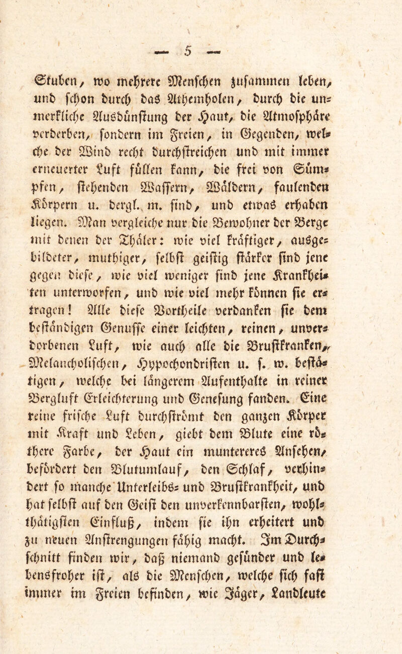 0fukn, wo me^rete jufammai Uhm/ unb fcßon burcO baö 5libem^o(en/ burcb btc uns nicrFucf;e 3(uö&unpung ber Jpnut/ bie 5ltmofpl^drt‘ tjcrberbcrt/ fonbcrn im grcien, in ©egcnbcn/ trelj* (t)c ber ©inb recht burcht^reichcn unb mit immer erneuerter l'uft fuücn Fann/ bic frei t)on 0um« pfeU/ flehenben ÖBafTern/ halbem/ foutenbm ^brpern u, bergt,, m» finb, unb etmaö erhüben liegen. !Ü?an vergleiche nur bie SSemohner ber S5ergc mit benen ber ^^hoier: mte viel Frdftiger/ öuöges bilbeter/ mutbiger, felbfl geifiig ffürFer jtnb jene gegen biefe, mie viel meniger finb jene .^ranFheU ten untermorfen, unb tvie viel mehr Fvnnen fic er« tragen! ÜUk biefe 23ortheile verbanFen (te bem befldnbigen ©enuffe einer leichten/ reinen/ unver« borbenen !^uft, mie öueh bic 23ruf!Frünfen>^ 0}?elaiuhonfchen/ Jpppochünbrijlen u* f. iv. bef!d«* tigen/ welche hei längerem iSlufenthültc in reiner S3ergluft Erleichterung unb 0enefung fanbem Eine reine frifche Suft burchftrbmt ben ganjen ^brpee mit .straft unb Seben/ giebt bem ^lutc eine rb« therc görbe/ ber .^aut ein munterere^ Slnfehen/ befvrbert ben ^Blutumlouf/ ben 0chlüf/ verhin« bert fo nionche'Unterleibös unb SSrufiFranFheit/ unb hat felbft atif ben ©eifi ben unverFcnnbarften/ wohl« thdtigllen Einfluß/ inbem fie ihn erheitert unb gu neuen 2lnf!rengungen fähig macht. 3ni S)ur^^ fchnitt finben wir/ bag niemanb gefunber unb Ic# benöfroher iff, olö bie 5D?enfchen/ welche fich fnP