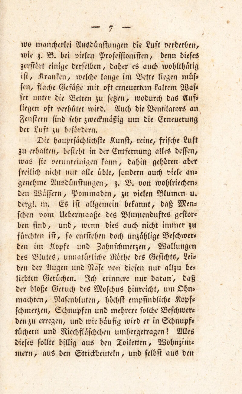 mo mancherlei 5Iuöbunf?un^en bie ?uff öerberüen, mie bei fielen ^])rofefftonifien/ benn biefeö jerfiort einige berfelben, baher eö auch moblth^tig ift/ .^ranfeti/ melchc lange im ^ette liegen muf* fetv flache ©efage mit oft erneuertem Fairem QBaf» fer unter bie Sßetten ,^u fegen, moburch baö Sluf« liegen oft oerhutet mirb, 2luch bie 5)entilatorö an^ genflern finb fehr jmecFmdßig um bie €'rneuerung ber ü^uft ^u befütbern» Die hauv'tfdchlichfle x^unfl, reine, frifche 2uft 3u erhalten, befreht in ber Entfernung alleö beffen, voaö fte Oerunreinigen Fann, bahin gehbren ober freilich nicht nur alle üble, fonbern auch otele ans genehme 5luöbunflungen, j. 25. oon mohlriechens ben Gaffern, ^ommaben, ju oielen 25lumen u. bergl. m. Eö iji allgemein beFannt, ba§ 2)^ens [eben oom Uebermaage beö 25lumenbufteö geflor? ben finb, unb, menn bieö auch nicht immer jn fürchten ifl, fo entflehen hoch un^dhlige 25efchmerÄ ben im dtopfe unb ^^h^fchmerjen, SBatlungen beö ^3^ütc$, unnatürliche Dxbthe be$ ©eftchtö, Sei« ben ber ^2lugen unb 9]afe oon biefen nur allju bes liebten Gerüchen. 3ch erinnere nur baran, bag ber bloge ©eruch beö ^lofchuö hi^teicht, um ^Dhn» machten, .DIafenbluten, hbchft emppnbliche [chmerjen, Schnupfen unb mehrere folchc 23cfchtt?ers ben 3U erregen, unb wie hdufig roirb er in Schnupf« tüchern unb Siiechfldfchchen umhergetragen! 2llle^ biefe6 foüte billig ouö ben Slloiletten, ©ohujinu mern, au6 ben ©tridbcuteln, unb felbfl auö ben