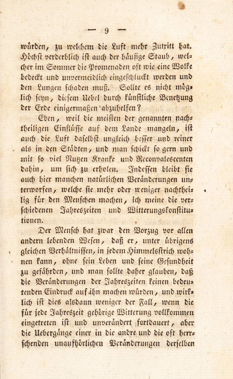 njurben, ju n^cWem tie me^r J^t'c()ft oerbcrbltc^ if! ouc{> tjcv fjauffge ©taub/ wcU (I;er im Sommer bic ^^romenofcen oft wie eine 5ß>olFc Icbecft unb unocrmcibttcf) eingefcl)(uc!t merben unt> ben ^^unejen fci)aben muj5. 0cüte eö nic^t m5g* lic^ fepH/ biefem Hcbf( bur0 Funf!(id;e ^Scnc^ung bet (Erbe cinigermögen ^ab^ul&elfen? ^ben, meii bie meinen bet genannten nacb^ tbeiligen (Einfluffe auf bem Sanbe mangetn, i|l öueb bie ^uft bafelbjl ungleicf; beffet unb reiner . ötg in ben ©tdbten, unb man fcbicFt fo gern unb mit fo oiet 9]ugen dlranfe unb 9icconoa(eöcenten babiu/ um fict; $u erboten. Snbeffen bteibt ftc auch bicr manchen natürlicben 53erdnbcrungen un? termorfeu/ metebe fie mehr ober treniger naebtbris « ltg für ben 5i}?enfcben machen, leb meine bie oers febiebenen Sabreoseiten unb SBitterungefonf^itus tionen. Der EO^enfeb f)at jit^at ben SSor^ug oor otfen onbern tebenben Eßefen/ bag er^ unter ubrigenö » gfeicben ^erbdttnijTen/ in i'ebem ^immelöRricb wol)s • nen Fann, ohne [ein £eben unb feine (E)efunbbeit ju gefdbrben, unb man fotfte baber gfaubeu/ bag bie 59erdnberungen ber 3abreöjeiten Feinen bebeua tenben ©inbrucF auf.ibn machen mürben/ unb mirF» lieb ift bieß olßbann meniger ber galt/ menn bie für jebe 3öbreßjeit gehörige Witterung ooftFommett cingetreten ijl unb unoerdnbert fortbauert, ober bie Uebergdnge einer in bie önbre unb bie oft berr« febenben ungufbbrticbcn ^erdnbermigen berfetben