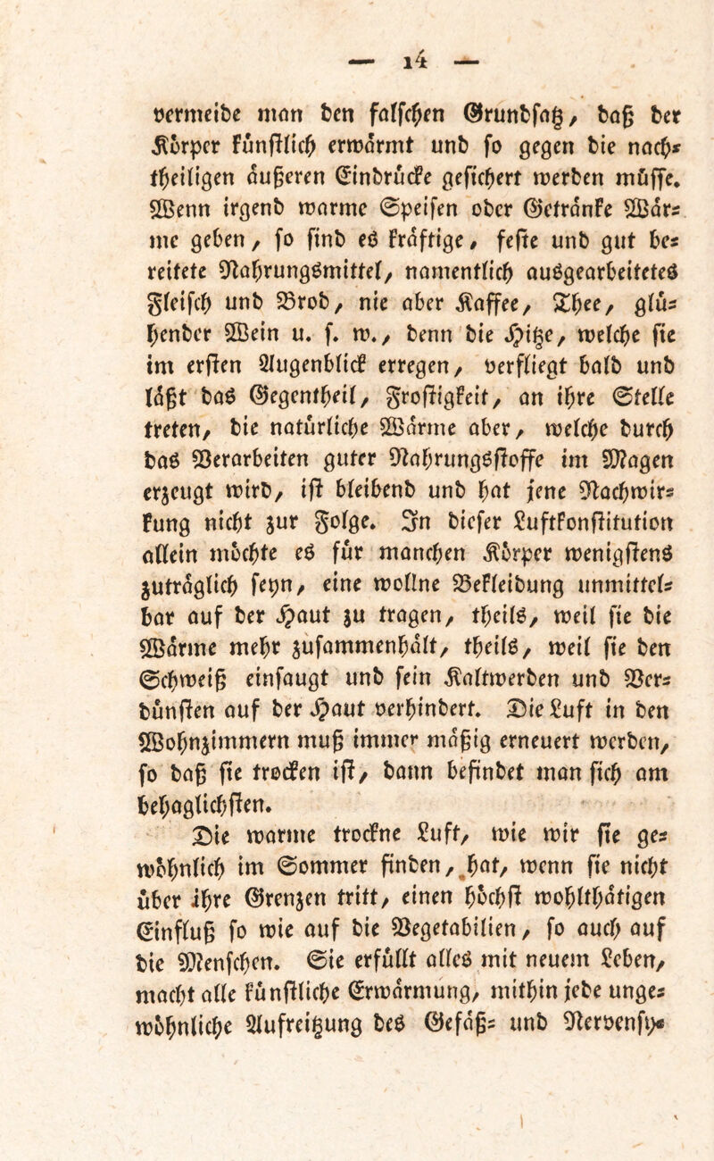 tjcrmeibe mött fcen foffc^fn ©ruttbfng, feog tct Körper FunPItcl^ crmormt unb fo gegen bie m(f)f tl^eillgen ougeren ^inbrudPe gefiebert njerben möffe* ^OBenn irgenb warme 0peifen ober ©efrdnFe SBdrs me geben, fo finb eö Frdftige 0 fefte unb gut bes reifete 0^labrungömittet/ nomentlicb auögearbeiteteö gfeifcb unb SSrob, nie ober dloffec/ Xf)cc/ gius benber 5[Öein u. w./ benn'bie d)ige, welche fie im erfien SlugenblicF erregen/ oerfliegt bolb unb tdgt boö ©egenfh^’il/ SrofligFeit/ an ihte ©teile treten/ bie natürliche Sßdrme aber/ welche burch boö ?Öerarbeiten guter [Itahrungöfioffe im 20?agen erzeugt wirb/ ifi bleibenb unb h^^t jene ^lochwirs Fung nicht jur golge* 3n biefer ?uftFonfiitution oHein mochte eö für manchen ^brper wenigßenö jutrdglich fepn/ eine wollne 525eFleibung unmittels bar ouf ber ^aut ju tragen/ theilö/ weil fie bie 5[Ödrme mehr jüfammenhdlt/ theilö/ weil fie ben ©chweig einfaugt unb fein ^altwerben unb SBers bunfien ouf bergauf oerhinbert* 5^{eSuft in ben SBohnjimmern mug immer mdgig erneuert werben/ fo baß fie trodFen ifi/ bann befinbet man fich am behaglich fien* X)k tt)arme trocFne )2uft/ wie wir fie ges wbhnlich im ©ommer finben/^höt/ wenn fie nicht über ihre (^renjen tritt/ einen hochR wohlthdtigen Hinflug fo wie auf bie 3Begetabilien / fo auch auf bie ?Ö?enfchen. ©ie erfüllt alleö mit neuem J^eben/ macht alle funfiliche ^rwdrmung, mithin jebe unges wbhnlichr Slufreigung beö @efdßs unb 5^eröenfi>*