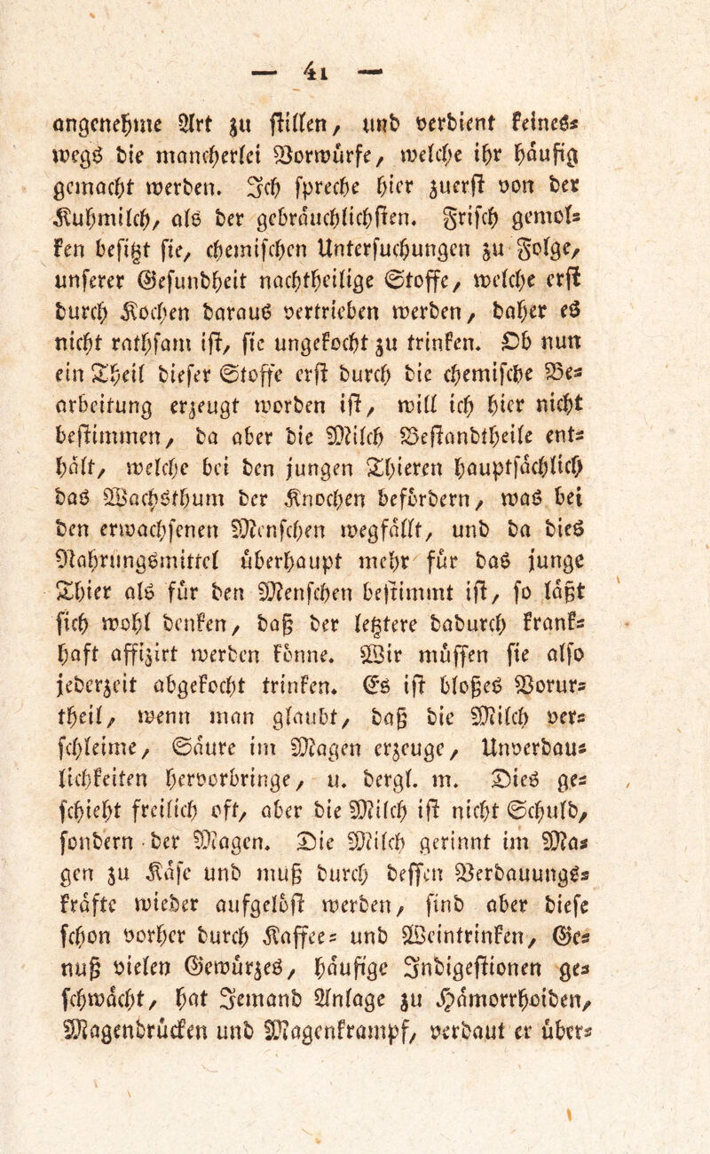 ongcne^me 5(rt ju iiliUtif unb tjefbient feinet« bie maniterki ^Jortrurfe/ we(c()e i^r l&duftß ßcmocbt werben. 3cb fpreeb^ bi^’f juerf! üon ber d^ubmUeb/ 0(6 ber ßcbraucbHcbPen. S^ifeb ßcmots fen befigt fie, ebemifeben Unterfuebungen ju goIßC/ unferer ©efunbbeit nacbtbciliße ©toffc/ wekbe erfi bureb .Soeben barouö tjertrteben werben, bab^t nicht rnfbfam ifi, fic ungefoebt ju trinien. £)b nun ein Zf;cii biefer ©toffe crfli bureb bie ebemifebe 35es nrbeitung erzeugt worben ifl/ tviÜ icb bicr nicht beliimmen, ba aber bie 5D?iIcb 5Se(ianbtbeiie ents bdit/ welche bei ben jungen ^bi^^'^n böuptfdcblicb baö ^Bacb^tbum ber ^'noeben beforbern, waB bei ben erwaebfenen EÜ^enfeben wegfdllt, unb ba bieö Ülab^iJtiÖ^iJ^ittcl überhaupt mehr für baö junge Sbicr alg für ben S^enfeben be)timmt ifl, fo Idpt [icb 5^ob( benfen, bag ber legiere babureb franfs baft affi^irt werben Fenne, ©ir muffen fte atfo jeberjeit abgeFoebt trinfen. ^*6 ift blogeB ^orurs tbeil/ wenn man glaubt, bag bie !0ii(cb »ers fcbleime, ©dure im 9}?agen erzeuge, Unoerbaui licbfeiten beroerbringe, u. bergl. m. ©ieg ges febiebt freilich oft, aber bie !9?ilcb ijl nicht 0cbulb, fonbern ber ^Oiagen. 25ie ^Ocilcb gerinnt im ^as gen SU .^dfe unb mug bureb beffen ^erbauung^s frdftc wieber aufgelojl werben, finb ober biefe febon t)orbcr bureb dtaffees unb ^IBcintrinFen, Q}cs nug oielen ©ewürseö, bdug'ge 3ubigefFionen ges [cbwdcbt, b^^t Semanb Einlage ju .?)dmorrbüiben/ ^agenbrü(fen unb SOIagcnframpf, r^erbaut er übm