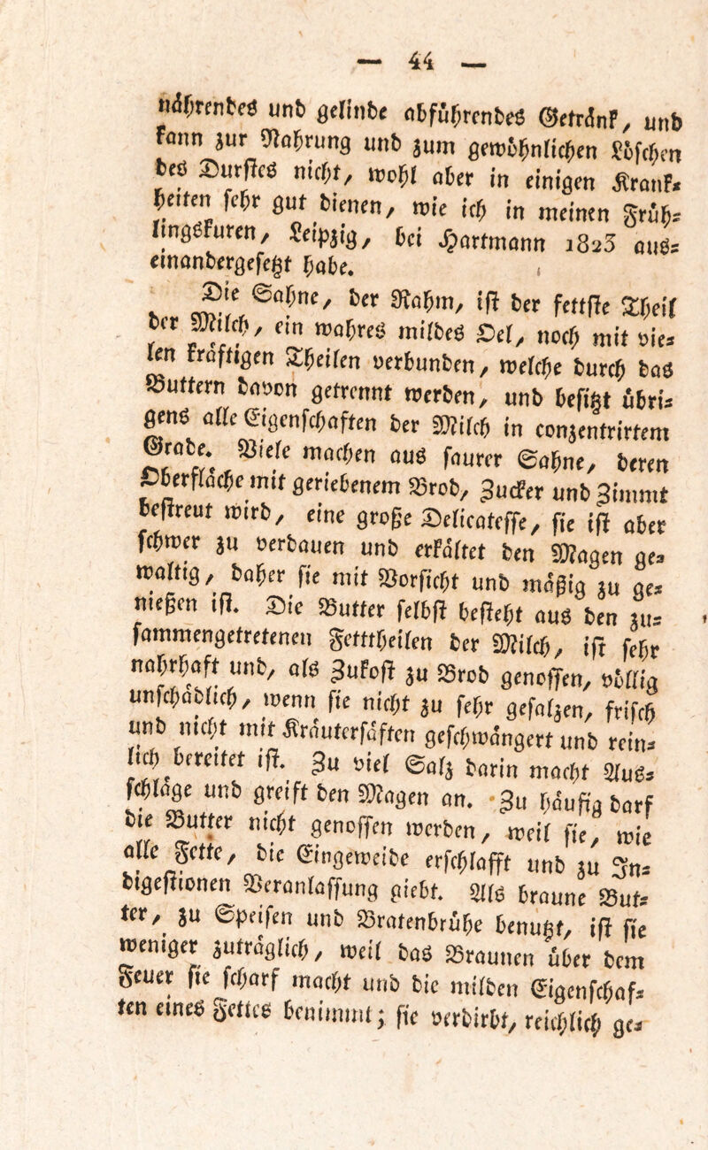 n%cnbfö unb gelitib« «bfu^rcnbeö OffrdnF, unb fonn äur 9babrung unb jum gfrob^nricben Sifcßcn bcö 2)urfJcö nicht, wc^l aber in einigen ÄranF. helfen fchr gut bienen, roie ich in meinen grüh-- nngöFuten, Se.pjig, bei Jpattmann 1825 au6.- einanbergefegt habe, h., 3;r;eir - r Ser, noch mit oie* len fraftigen ^heifen uerbunben, mebebe burch baö »uttern ba»cn getrennt roerben, unb befiftt öbrü genö aße Sigenfehaften ber fWifeb in eonjenfrittem ©rabe. «Biere machen auö faurer ©ahne, beren Cberfracbe mit geriebenem SBrob, JudPer unb3immt beftreut mirb, eine groge Sericateffe, fie ifi ober mwa äu »erbauen unb erfdrtet ben «Wagen ge> mortig, baher fie mit «Borfiebt unb mdgig ju ge» megen ifl. Sic «Butter ferb(F befiebt ouö ben «u» fammengetretenen gefttbeiren ber äÄircb, ift febr »ärrig unfcbaaicb, menn fie nicht ju febr geforjcn, frifcb unb mebt mit Ärautcrfdftcn gefcbmdngert unb rein» ri0 bereitet ifl. ^u »lef ©afj barin macht 2rud» Wrage unb greift ben «Wagen an. 3« bduggbarf bie «Butter nicht geneffen merben, meif fie, mie arre getfe, bie eingeroeibe erfcblafft unb tu 3n» bigefJionen «Beranraffung piebt. SItö braune Suf» ter, ju ©Reifen unb SBratenbrübe benuftt, ifl fie meniger autrdglicb, weif baö ^Braunen über bem geuet fte febarf macht unb bie mirben Sigenfebaf» fen emeg getteg benimuU; fie »erbirbf, reiebrieb ge»